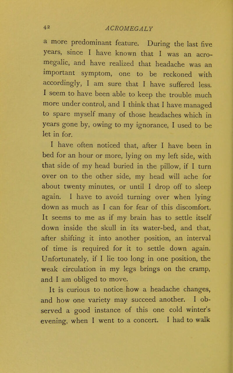 a more predominant feature. During the last five years, since I have known that I was an acro- megalic, and have realized that headache was an important symptom, one to be reckoned with accordingly, I am sure that I have suffered less. I seem to have been able to keep the trouble much more under control, and I think that I have managed to spare myself many of those headaches which in years gone by, owing to my ignorance, I used to be let in for. I have often noticed that, after I have been in bed for an hour or more, lying on my left side, with that side of my head buried in the pillow, if I turn over on to the other side, my head will ache for about twenty minutes, or until I drop off to sleep again. I have to avoid turning over when lying down as much as I can for fear of this discomfort. It seems to me as if my brain has to settle itself down inside the skull in its water-bed, and that, after shifting it into another position, an interval of time is required for it to settle down again. Unfortunately, if I lie too long in one position, the weak circulation in my legs brings on the cramp, and I am obliged to move. It is curious to notice how a headache changes, and how one variety may succeed another. I ob- served a good instance of this one cold winter's evening, when I went to a concert. I had to walk