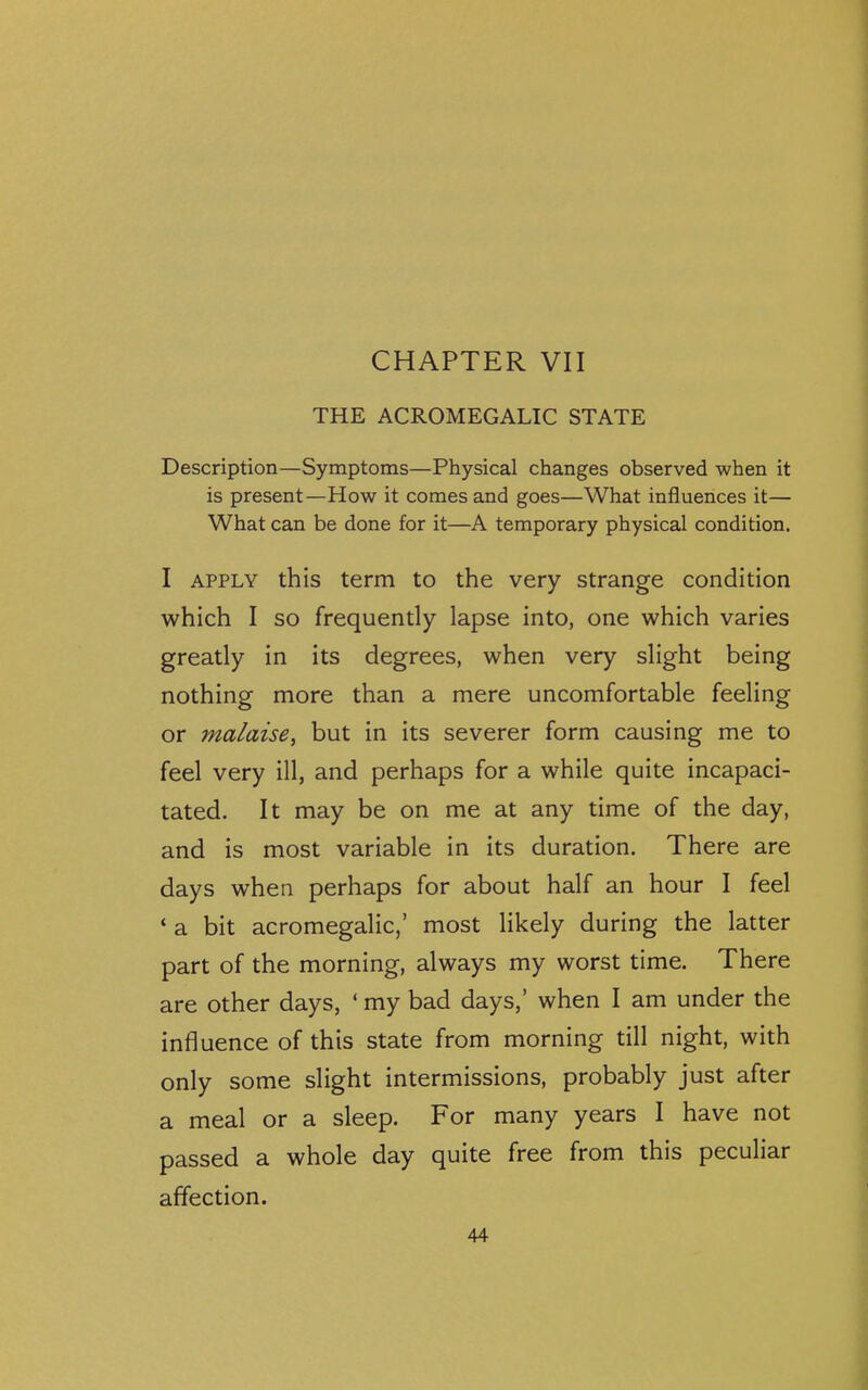 CHAPTER VII THE ACROMEGALIC STATE Description—Symptoms—Physical changes observed when it is present—How it comes and goes—What influences it— What can be done for it—A temporary physical condition. I APPLY this term to the very strange condition which I so frequently lapse into, one which varies greatly in its degrees, when very slight being nothing more than a mere uncomfortable feeling or malaise^ but in its severer form causing me to feel very ill, and perhaps for a while quite incapaci- tated. It may be on me at any time of the day, and is most variable in its duration. There are days when perhaps for about half an hour I feel ' a bit acromegalic/ most likely during the latter part of the morning, always my worst time. There are other days, ' my bad days,' when I am under the influence of this state from morning till night, with only some slight intermissions, probably just after a meal or a sleep. For many years I have not passed a whole day quite free from this peculiar affection.