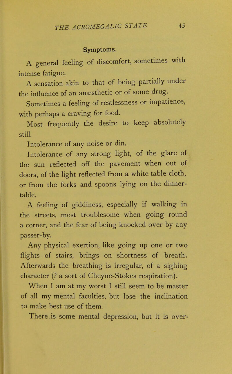 Symptoms. A general feeling of discomfort, sometimes with intense fatigue. A sensation akin to that of being partially under the influence of an anaesthetic or of some drug. Sometimes a feeling of restlessness or impatience, with perhaps a craving for food. Most frequently the desire to keep absolutely still. Intolerance of any noise or din. Intolerance of any strong light, of the glare of the sun reflected off the pavement when out of doors, of the light reflected from a white table-cloth, or from the forks and spoons lying on the dinner- table. A feeling of giddiness, especially if walking in the streets, most troublesome when going round a corner, and the fear of being knocked over by any passer-by. Any physical exertion, like going up one or two flights of stairs, brings on shortness of breath. Afterwards the breathing is irregular, of a sighing character (? a sort of Cheyne-Stokes respiration). When I am at my worst I still seem to be master of all my mental faculties, but lose the inclination to make best use of them. There.is some mental depression, but it is over-