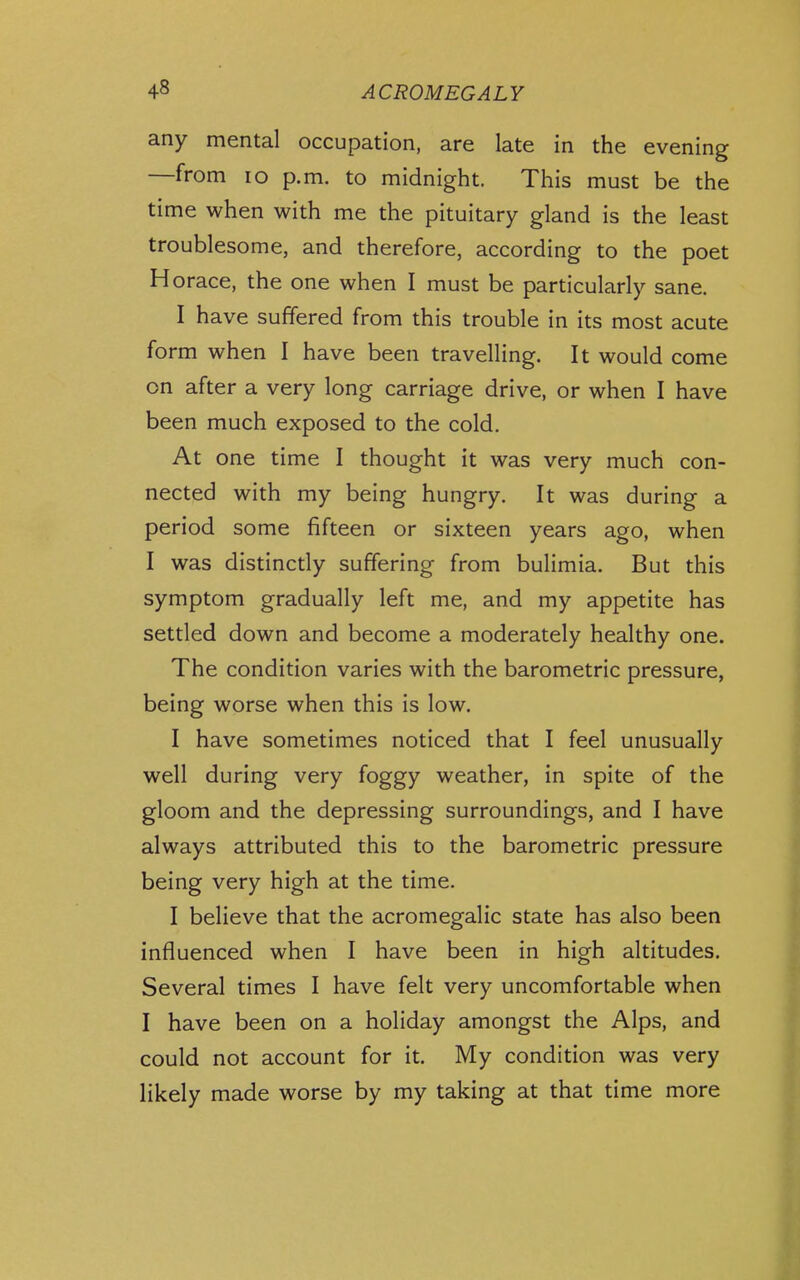 any mental occupation, are late in the evening —from lo p.m. to midnight. This must be the time when with me the pituitary gland is the least troublesome, and therefore, according to the poet Horace, the one when I must be particularly sane. I have suffered from this trouble in its most acute form when I have been travelling. It would come on after a very long carriage drive, or when I have been much exposed to the cold. At one time I thought it was very much con- nected with my being hungry. It was during a period some fifteen or sixteen years ago, when I was distinctly suffering from bulimia. But this symptom gradually left me, and my appetite has settled down and become a moderately healthy one. The condition varies with the barometric pressure, being worse when this is low. I have sometimes noticed that I feel unusually well during very foggy weather, in spite of the gloom and the depressing surroundings, and I have always attributed this to the barometric pressure being very high at the time. I believe that the acromegalic state has also been influenced when I have been in high altitudes. Several times I have felt very uncomfortable when I have been on a holiday amongst the Alps, and could not account for it. My condition was very likely made worse by my taking at that time more