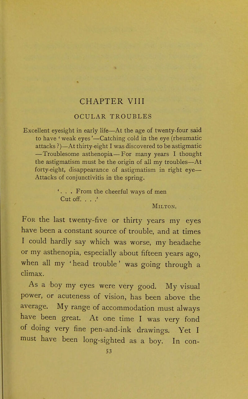 CHAPTER VIII OCULAR TROUBLES Excellent eyesight in early life—At the age of twenty-four said to have ' weak eyes'—Catching cold in the eye (rheumatic attacks ?)—At thirty-eight I was discovered to be astigmatic —Troublesome asthenopia—For many years I thought the astigmatism must be the origin of all my troubles—At forty-eight, disappearance of astigmatism in right eye— Attacks of conjunctivitis in the spring. '. . . From the cheerful ways of men Cut off. . . Milton. For the last twenty-five or thirty years my eyes have been a constant source of trouble, and at times I could hardly say which was worse, my headache or my asthenopia, especially about fifteen years ago, when all my 'head trouble' was going through a climax. As a boy my eyes were very good. My visual power, or acuteness of vision, has been above the average. My range of accommodation must always have been great. At one time I was very fond of doing very fine pen-and-ink drawings. Yet I must have been long-sighted as a boy. In con-