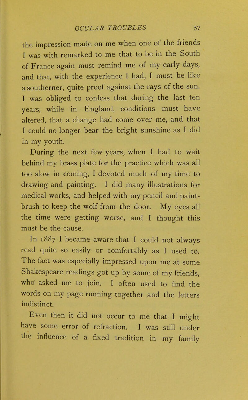 the impression made on me when one of the friends I was with remarked to me that to be in the South of France again must remind me of my early days, and that, with the experience I had, I must be Hke a southerner, quite proof against the rays of the sun. I was obliged to confess that during the last ten years, while in England, conditions must have altered, that a change had come over me, and that I could no longer bear the bright sunshine as I did in my youth. During the next few years, when I had to wait behind my brass plate for the practice which was all too slow in coming, I devoted much of my time to drawing and painting. I did many illustrations for medical works, and helped with my pencil and paint- brush to keep the wolf from the door. My eyes all the time were getting worse, and I thought this must be the cause. In 1887 I became aware that I could not always read quite so easily or comfortably as I used to. The fact was especially impressed upon me at some Shakespeare readings got up by some of my friends, who asked me to join. I often used to find the words on my page running together and the letters indistinct. Even then it did not occur to me that I might have some error of refraction. I was still under the influence of a fixed tradition in my family