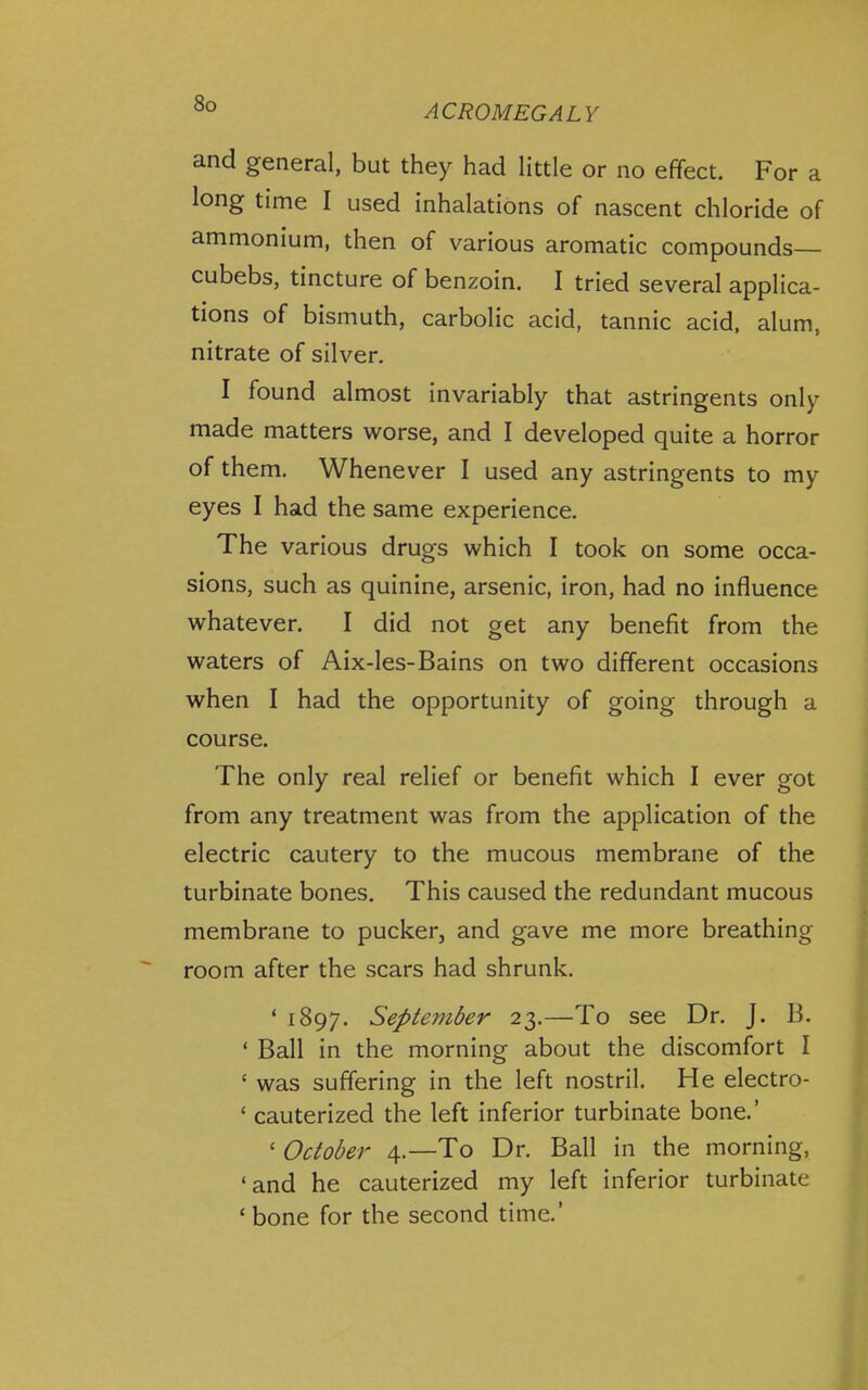 and general, but they had little or no effect. For a long time I used inhalations of nascent chloride of ammonium, then of various aromatic compounds cubebs, tincture of benzoin. I tried several applica- tions of bismuth, carbolic acid, tannic acid, alum, nitrate of silver. I found almost invariably that astringents only made matters worse, and I developed quite a horror of them. Whenever I used any astringents to my eyes I had the same experience. The various drugs which I took on some occa- sions, such as quinine, arsenic, iron, had no influence whatever. I did not get any benefit from the waters of Aix-les-Bains on two different occasions when I had the opportunity of going through a course. The only real relief or benefit which I ever got from any treatment was from the application of the electric cautery to the mucous membrane of the turbinate bones. This caused the redundant mucous membrane to pucker, and gave me more breathing room after the scars had shrunk. * 1897. September 23.—To see Dr. J. B. ' Ball in the morning about the discomfort I ' was suffering in the left nostril. He electro- ' cauterized the left inferior turbinate bone.' 'October 4.—To Dr. Ball in the morning, 'and he cauterized my left inferior turbinate * bone for the second time.'