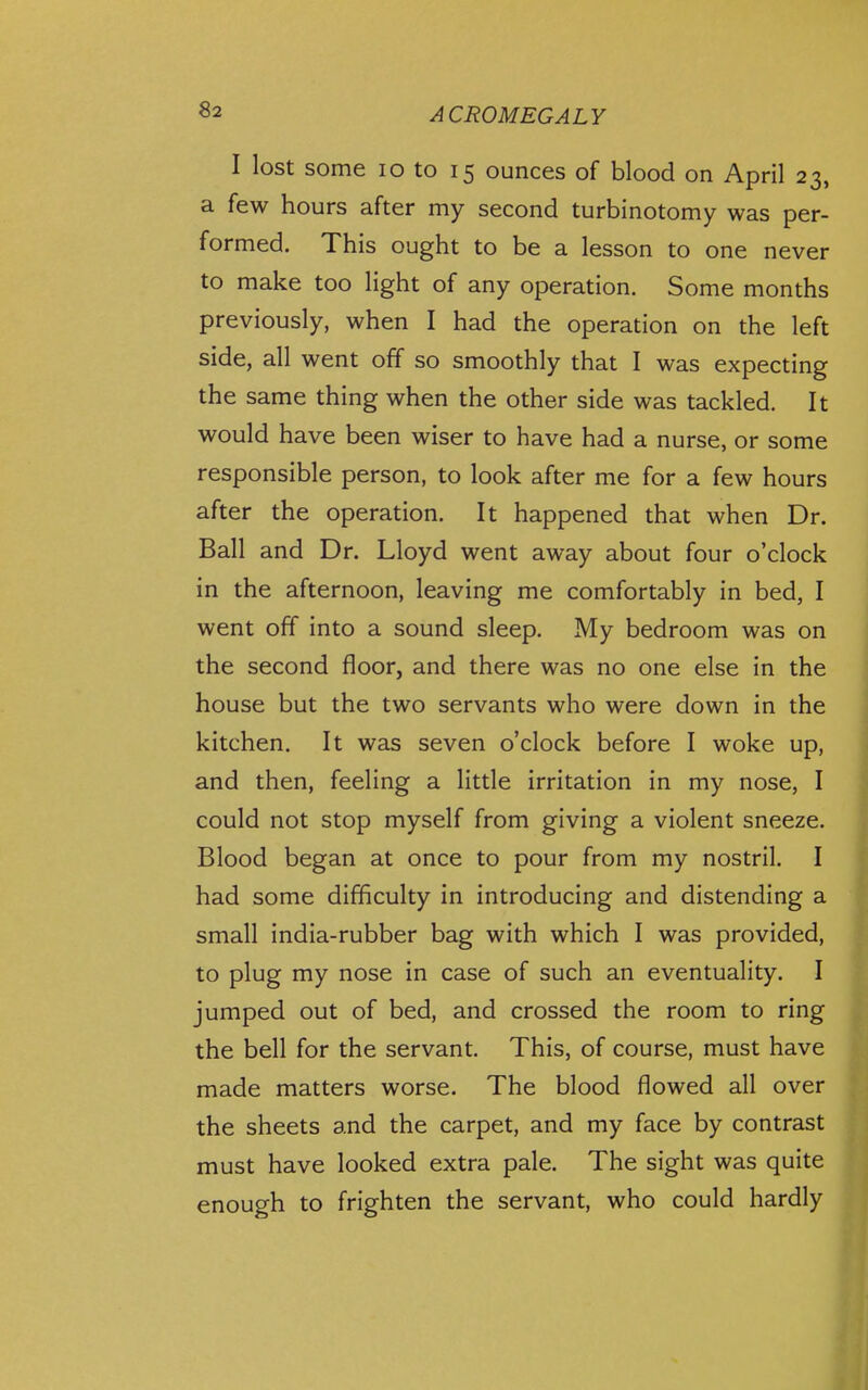 I lost some lo to 15 ounces of blood on April 23, a few hours after my second turbinotomy was per- formed. This ought to be a lesson to one never to make too light of any operation. Some months previously, when I had the operation on the left side, all went off so smoothly that I was expecting the same thing when the other side was tackled. It would have been wiser to have had a nurse, or some responsible person, to look after me for a few hours after the operation. It happened that when Dr. Ball and Dr. Lloyd went away about four o'clock in the afternoon, leaving me comfortably in bed, I went off into a sound sleep. My bedroom was on the second floor, and there was no one else in the house but the two servants who were down in the kitchen. It was seven o'clock before I woke up, and then, feeling a little irritation in my nose, I could not stop myself from giving a violent sneeze. Blood began at once to pour from my nostril. I had some difficulty in introducing and distending a small india-rubber bag with which I was provided, to plug my nose in case of such an eventuality. I jumped out of bed, and crossed the room to ring the bell for the servant. This, of course, must have made matters worse. The blood flowed all over the sheets and the carpet, and my face by contrast must have looked extra pale. The sight was quite ; enough to frighten the servant, who could hardly