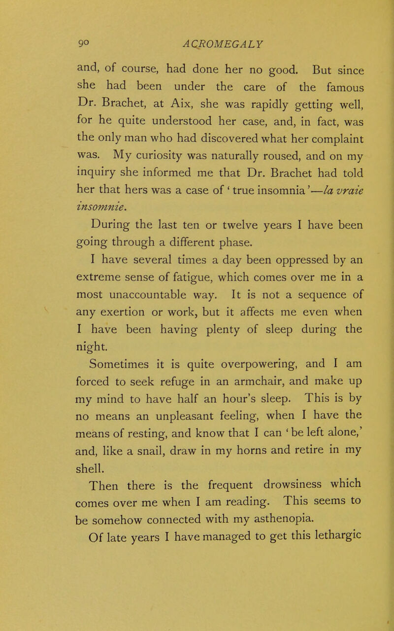 and, of course, had done her no good. But since she had been under the care of the famous Dr. Brachet, at Aix, she was rapidly getting well, for he quite understood her case, and, in fact, was the only man who had discovered what her complaint was. My curiosity was naturally roused, and on my inquiry she informed me that Dr. Brachet had told her that hers was a case of * true insomnia'—/a vraie insomnie. During the last ten or twelve years I have been going through a different phase. I have several times a day been oppressed by an extreme sense of fatigue, which comes over me in a most unaccountable way. It is not a sequence of any exertion or work, but it affects me even when I have been having plenty of sleep during the night. Sometimes it is quite overpowering, and I am forced to seek refuge in an armchair, and make up my mind to have half an hour's sleep. This is by no means an unpleasant feeling, when I have the means of resting, and know that I can ' be left alone,' and, like a snail, draw in my horns and retire in my shell. Then there is the frequent drowsiness which comes over me when I am reading. This seems to be somehow connected with my asthenopia. Of late years I have managed to get this lethargic