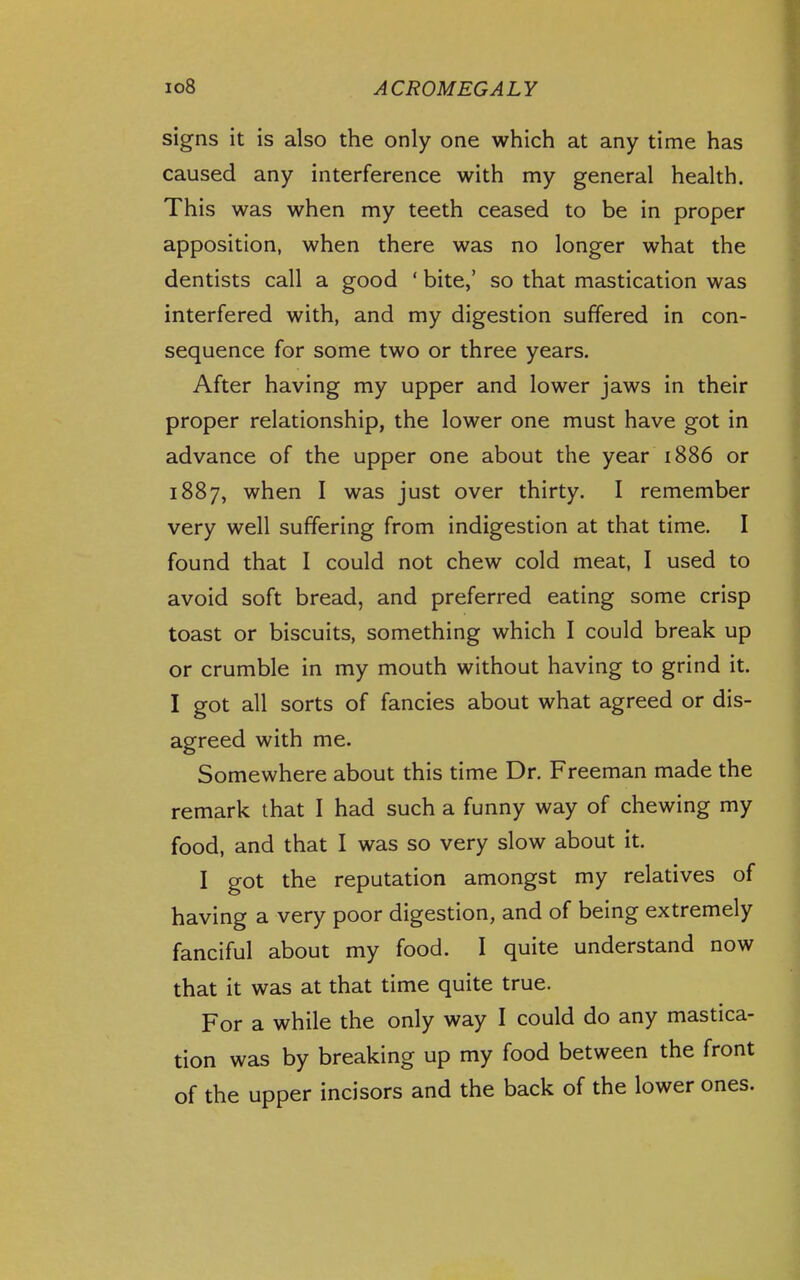 signs it is also the only one which at any time has caused any interference with my general health. This was when my teeth ceased to be in proper apposition, when there was no longer what the dentists call a good ' bite,' so that mastication was interfered with, and my digestion suffered in con- sequence for some two or three years. After having my upper and lower jaws in their proper relationship, the lower one must have got in advance of the upper one about the year 1886 or 1887, when I was just over thirty. I remember very well suffering from indigestion at that time. I found that I could not chew cold meat, I used to avoid soft bread, and preferred eating some crisp toast or biscuits, something which I could break up or crumble in my mouth without having to grind it. I got all sorts of fancies about what agreed or dis- agreed with me. Somewhere about this time Dr. Freeman made the remark that I had such a funny way of chewing my food, and that I was so very slow about it. I got the reputation amongst my relatives of having a very poor digestion, and of being extremely fanciful about my food. I quite understand now that it was at that time quite true. For a while the only way I could do any mastica- tion was by breaking up my food between the front of the upper incisors and the back of the lower ones.