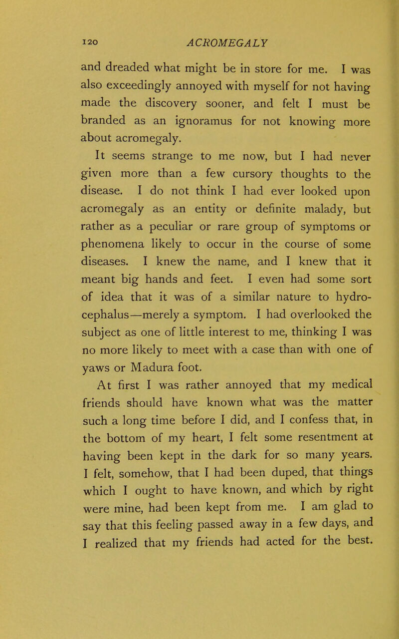 and dreaded what might be in store for me. I was also exceedingly annoyed with myself for not having made the discovery sooner, and felt I must be branded as an ignoramus for not knowing more about acromegaly. It seems strange to me now, but I had never given more than a few cursory thoughts to the disease. I do not think I had ever looked upon acromegaly as an entity or definite malady, but rather as a peculiar or rare group of symptoms or phenomena likely to occur in the course of some diseases. I knew the name, and I knew that it meant big hands and feet. I even had some sort of idea that it was of a similar nature to hydro- cephalus—merely a symptom. I had overlooked the subject as one of little interest to me, thinking I was no more likely to meet with a case than with one of yaws or Madura foot. At first I was rather annoyed that my medical friends should have known what was the matter such a long time before I did, and I confess that, in the bottom of my heart, I felt some resentment at having been kept in the dark for so many years. I felt, somehow, that I had been duped, that things which I ought to have known, and which by right were mine, had been kept from me. I am glad to say that this feeling passed away in a few days, and I realized that my friends had acted for the best.