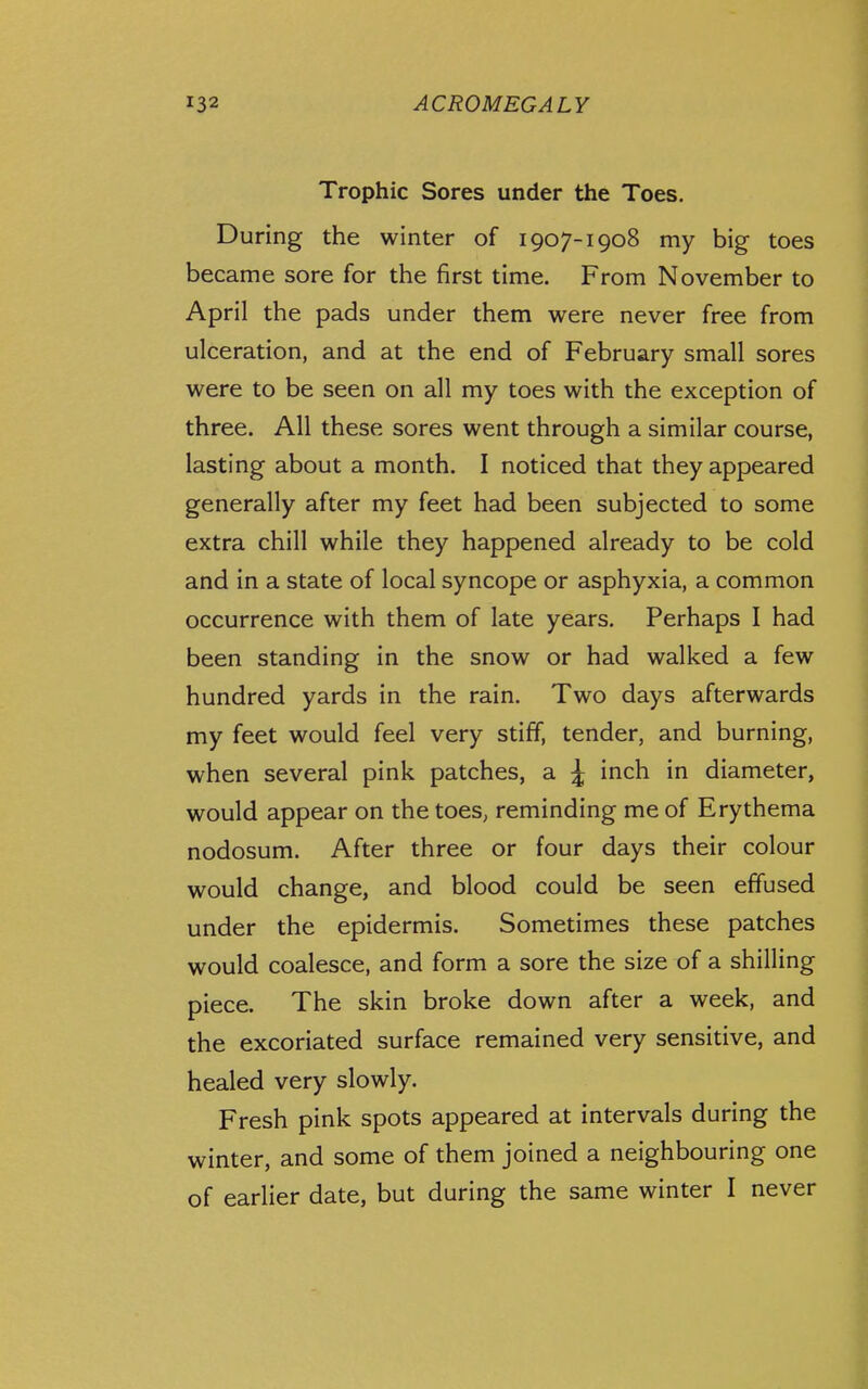 Trophic Sores under the Toes. During the winter of 1907-1908 my big toes became sore for the first time. From November to April the pads under them were never free from ulceration, and at the end of February small sores were to be seen on all my toes with the exception of three. All these sores went through a similar course, lasting about a month. I noticed that they appeared generally after my feet had been subjected to some extra chill while they happened already to be cold and in a state of local syncope or asphyxia, a common occurrence with them of late years. Perhaps I had been standing in the snow or had walked a few hundred yards in the rain. Two days afterwards my feet would feel very stiff, tender, and burning, when several pink patches, a J inch in diameter, would appear on the toes, reminding me of Erythema nodosum. After three or four days their colour would change, and blood could be seen effused under the epidermis. Sometimes these patches would coalesce, and form a sore the size of a shilling piece. The skin broke down after a week, and the excoriated surface remained very sensitive, and healed very slowly. Fresh pink spots appeared at intervals during the winter, and some of them joined a neighbouring one of earlier date, but during the same winter I never