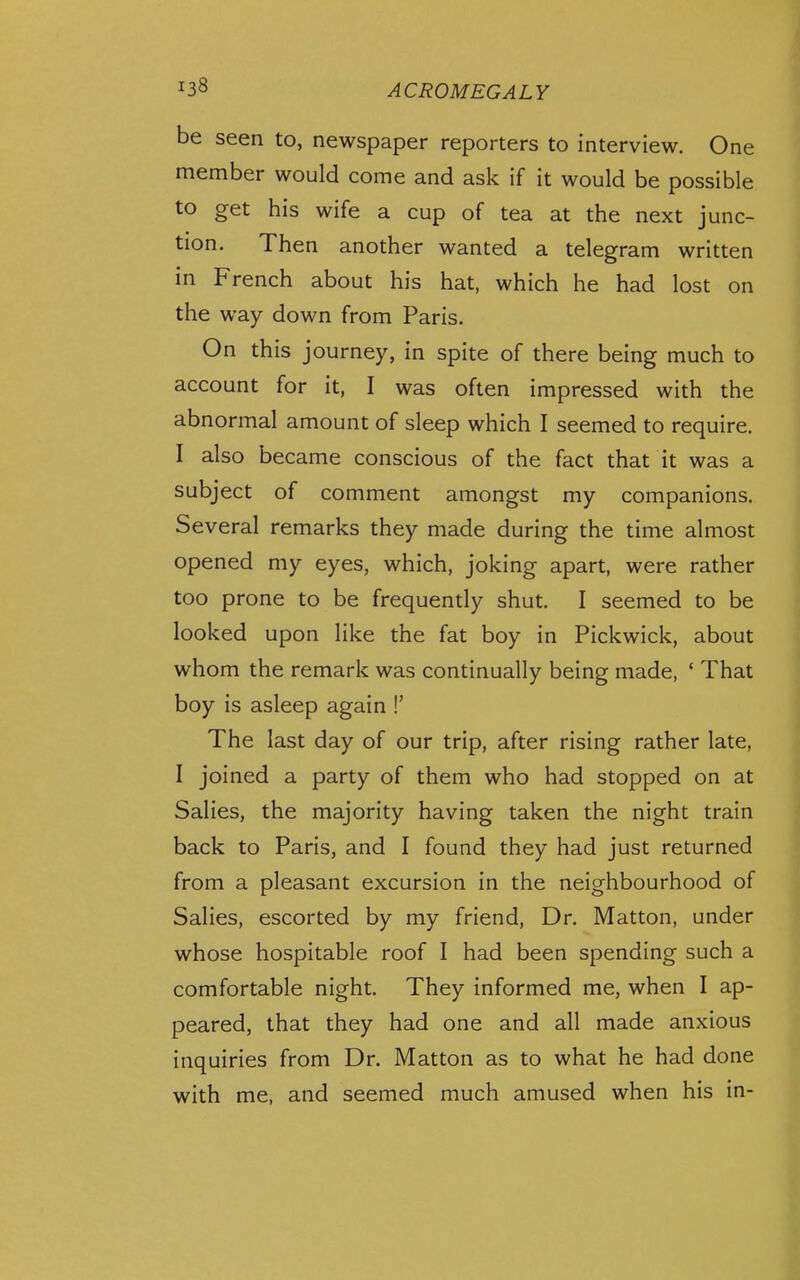 be seen to, newspaper reporters to interview. One member would come and ask if it would be possible to get his wife a cup of tea at the next junc- tion. Then another wanted a telegram written in French about his hat, which he had lost on the way down from Paris. On this journey, in spite of there being much to account for it, I was often impressed with the abnormal amount of sleep which I seemed to require. I also became conscious of the fact that it was a subject of comment amongst my companions. Several remarks they made during the time almost opened my eyes, which, joking apart, were rather too prone to be frequently shut. I seemed to be looked upon like the fat boy in Pickwick, about whom the remark was continually being made, ' That boy is asleep again !' The last day of our trip, after rising rather late, I joined a party of them who had stopped on at Salies, the majority having taken the night train back to Paris, and I found they had just returned from a pleasant excursion in the neighbourhood of Salies, escorted by my friend. Dr. Matton, under whose hospitable roof I had been spending such a comfortable night. They informed me, when I ap- peared, that they had one and all made anxious inquiries from Dr. Matton as to what he had done with me, and seemed much amused when his in-