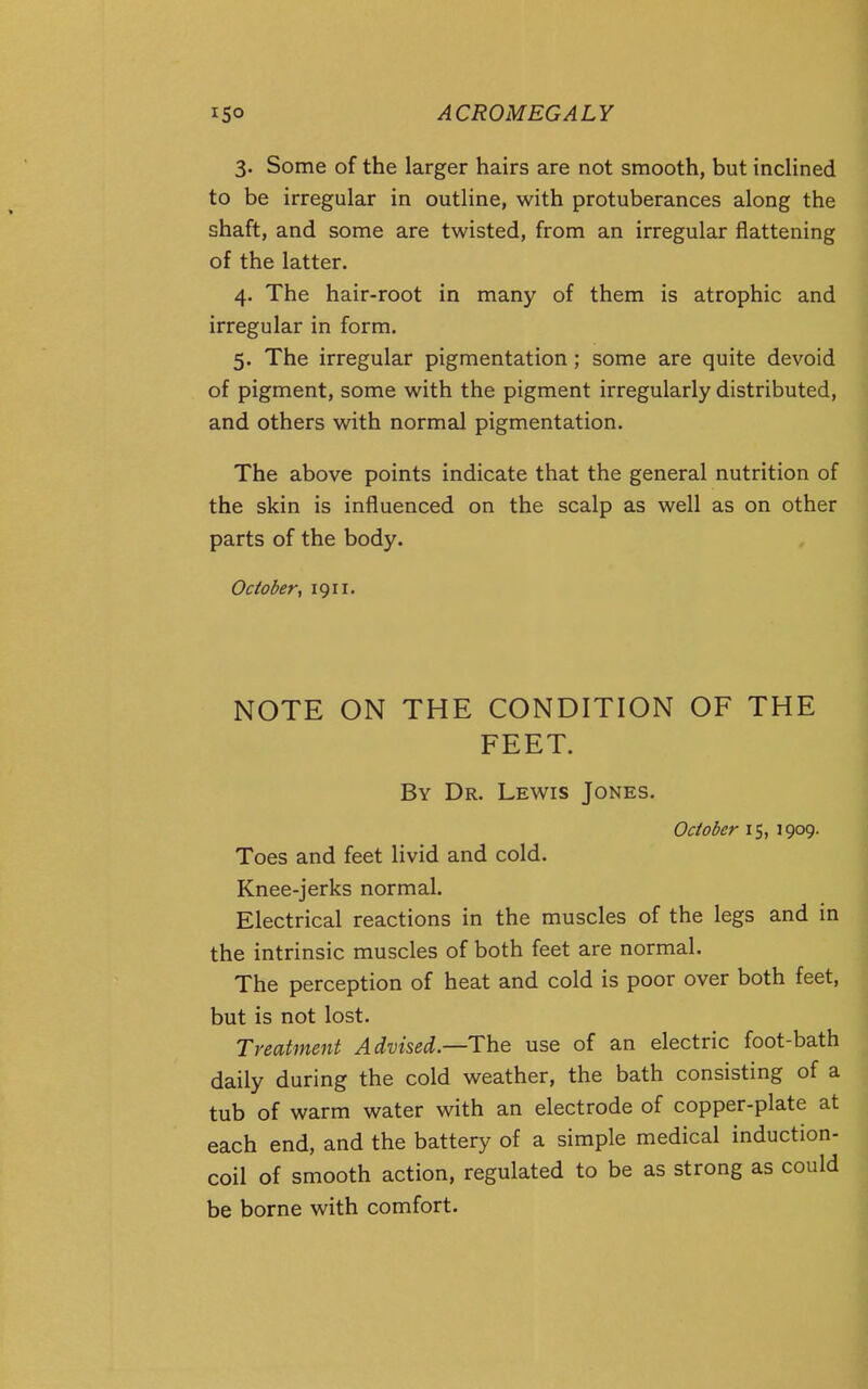 3. Some of the larger hairs are not smooth, but incHned to be irregular in outline, with protuberances along the shaft, and some are twisted, from an irregular flattening of the latter. 4. The hair-root in many of them is atrophic and irregular in form. 5. The irregular pigmentation; some are quite devoid of pigment, some with the pigment irregularly distributed, and others with normal pigmentation. The above points indicate that the general nutrition of the skin is influenced on the scalp as well as on other parts of the body. October, 1911. NOTE ON THE CONDITION OF THE FEET. By Dr. Lewis Jones. October 15, 1909. Toes and feet livid and cold. Knee-jerks normal. Electrical reactions in the muscles of the legs and in the intrinsic muscles of both feet are normal. The perception of heat and cold is poor over both feet, but is not lost. Treatment Advnei—T\i& use of an electric foot-bath daily during the cold weather, the bath consisting of a tub of warm water with an electrode of copper-plate at each end, and the battery of a simple medical induction- coil of smooth action, regulated to be as strong as could be borne with comfort.