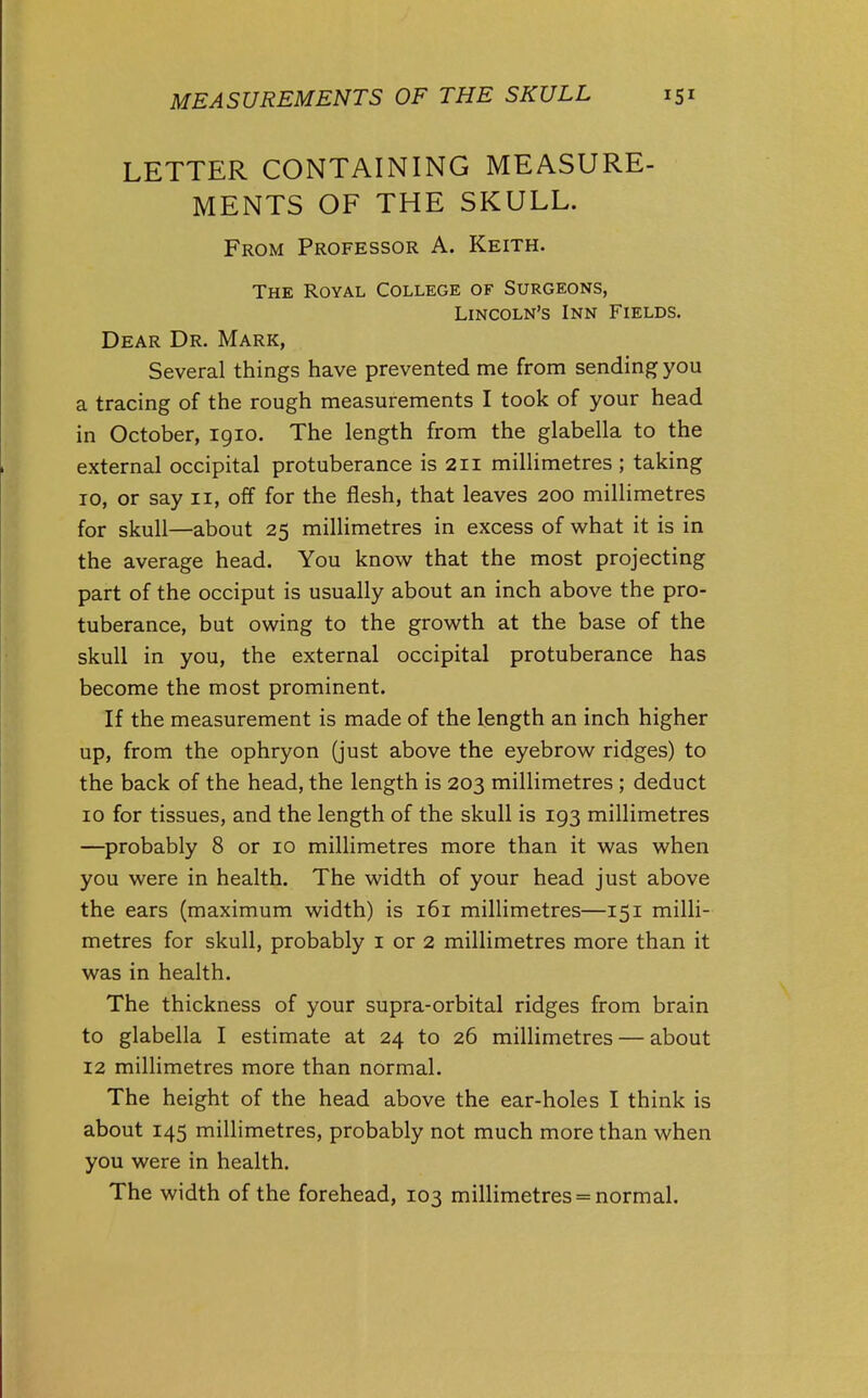 MEASUREMENTS OF THE SKULL 151 LETTER CONTAINING MEASURE- MENTS OF THE SKULL. From Professor A. Keith. The Royal College of Surgeons, Lincoln's Inn Fields. Dear Dr. Mark, Several things have prevented me from sending you a tracing of the rough measurements I took of your head in October, 1910. The length from the glabella to the external occipital protuberance is 211 millimetres ; taking ID, or say II, off for the flesh, that leaves 200 millimetres for skull—about 25 millimetres in excess of what it is in the average head. You know that the most projecting part of the occiput is usually about an inch above the pro- tuberance, but owing to the growth at the base of the skull in you, the external occipital protuberance has become the most prominent. If the measurement is made of the length an inch higher up, from the ophryon (just above the eyebrow ridges) to the back of the head, the length is 203 millimetres ; deduct 10 for tissues, and the length of the skull is 193 millimetres —probably 8 or 10 millimetres more than it was when you were in health. The width of your head just above the ears (maximum width) is 161 millimetres—151 milli- metres for skull, probably i or 2 millimetres more than it was in health. The thickness of your supra-orbital ridges from brain to glabella I estimate at 24 to 26 millimetres — about 12 millimetres more than normal. The height of the head above the ear-holes I think is about 145 millimetres, probably not much more than when you were in health. The width of the forehead, 103 millimetres = normal.