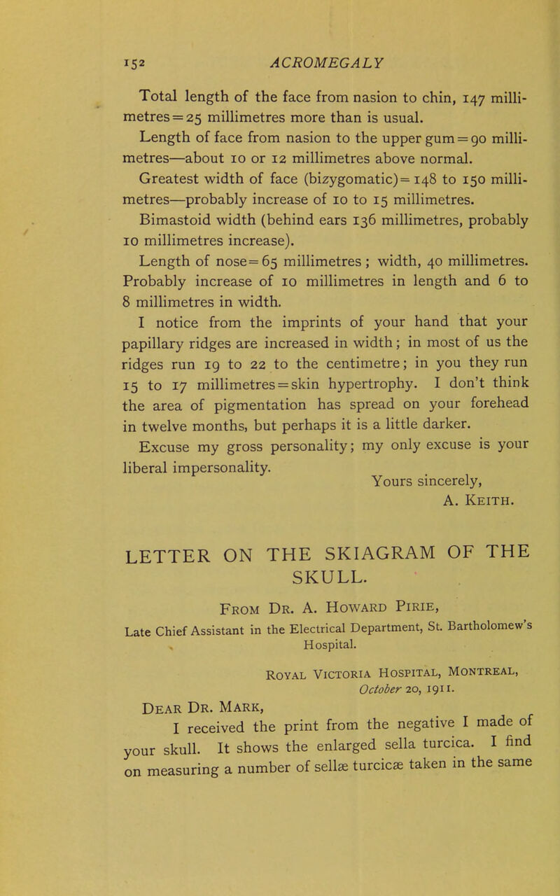 Total length of the face from nasion to chin, 147 milli- metres =25 millimetres more than is usual. Length of face from nasion to the upper gum = go milli- metres—about 10 or 12 millimetres above normal. Greatest width of face (bizygomatic)= 148 to 150 milli- metres—probably increase of 10 to 15 millimetres. Bimastoid width (behind ears 136 millimetres, probably 10 millimetres increase). Length of nose=65 millimetres; width, 40 millimetres. Probably increase of 10 millimetres in length and 6 to 8 millimetres in width. I notice from the imprints of your hand that your papillary ridges are increased in width; in most of us the ridges run 19 to 22 to the centimetre; in you they run 15 to 17 millimetres = skin hypertrophy. I don't think the area of pigmentation has spread on your forehead in twelve months, but perhaps it is a little darker. Excuse my gross personality; my only excuse is your liberal impersonality. Yours sincerely, A. Keith. LETTER ON THE SKIAGRAM OF THE SKULL. From Dr. A. Howard Pirie, Late Chief Assistant in the Electrical Department, St. Bartholomew's Hospital. Royal Victoria Hospital, Montreal, October 20, 1911. Dear Dr. Mark, I received the print from the negative I made of your skull. It shows the enlarged sella turcica. I find on measuring a number of sell^ turcicae taken in the same