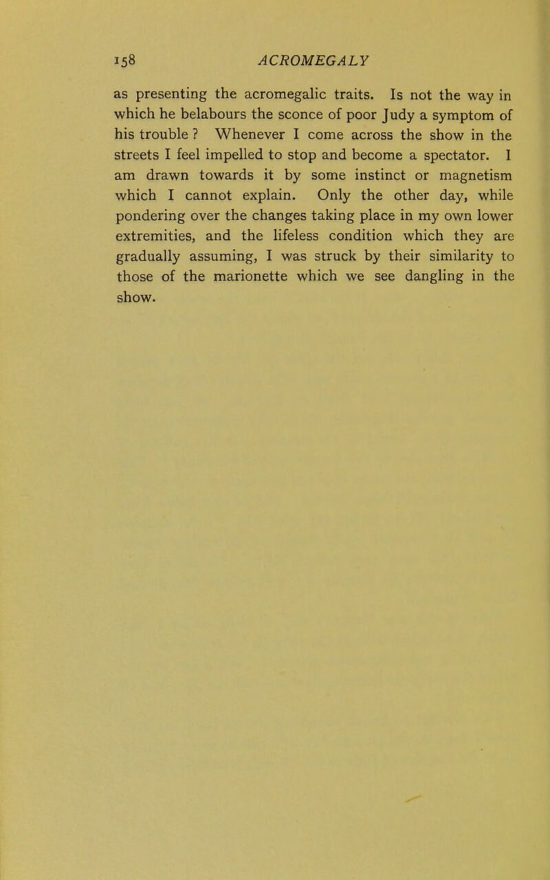 as presenting the acromegalic traits. Is not the way in which he belabours the sconce of poor Judy a symptom of his trouble ? Whenever I come across the show in the streets I feel impelled to stop and become a spectator. I am drawn towards it by some instinct or magnetism which I cannot explain. Only the other day, while pondering over the changes taking place in my own lower extremities, and the lifeless condition which they are gradually assuming, I was struck by their similarity to those of the marionette which we see danghng in the show.