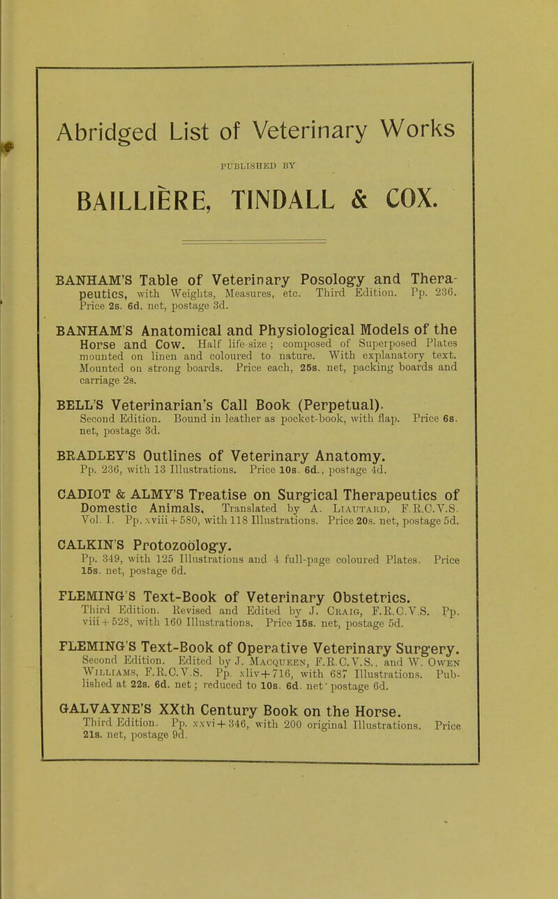 Abridged List of Veterinary Works PUBLISHED BY BAILLIERE, TINDALL & COX. BANHAM'S Table of Veterinary Posolog-y and Thera- peutics, with Weights, Measures, etc. Third Edition. Pp. 2-36. Price 2s. 6d. net, postage 3d. BANHAM'S Anatomical and Physiological Models of the Horse and Cow. Half life-size; composed of Superposed Plates mounted on linen and coloured to nature. With explanatory text. Mounted on strong boards. Price each, 25s. net, packing boards and carriage 2s. BELL'S Veterinarian's Call Book (Perpetual). Second Edition. Bound in leather as pocket-book, with flap. Price 6s. net, postage 3d. BRADLEY'S Outlines of Veterinary Anatomy. Pp. 236, with 13 Illustrations. Price 10s. 6d., postage 4d. CADIOT & ALMY'S Treatise on Surg-ical Therapeutics of Domestic Animals, Translated by A. LtAUTAKD, F R.C.V.S. Vol. I. Pp. Nviii-f 580, with 118 Illustrations. Price 20s. net, postage 5d. CALKIN'S Protozoology. Pp. 349, with 125 Illustrations and 4 full-pnge coloured Plates, Price 15s. net, postage 6d. FLEMING'S Text-Book of Veterinary Obstetrics. Third Edition. Revised and Edited by J. Craig, F.R.C.V.S. Pp. viii+528, with 160 Illustrations. Price 15s. net, postage 5d. FLEMING'S Text-Book of Operative Veterinary Surgery. Second Edition. Edited by J. Macqueen, F.R.C.V.S., and W. Owen WiLLiAM.s, F.R.C.V.S. Pp. .\liv+7l6, with 687 Illustrations. Pub- lished at 22s. 6d. net; reduced to 10s. 6d. net • postage 6d. GALVAYNE'S XXth Century Book on the Horse. Third Edition. Pp. .\.\vi + 346, with 200 original Illustrations. Price 21s. net, postage 9d.