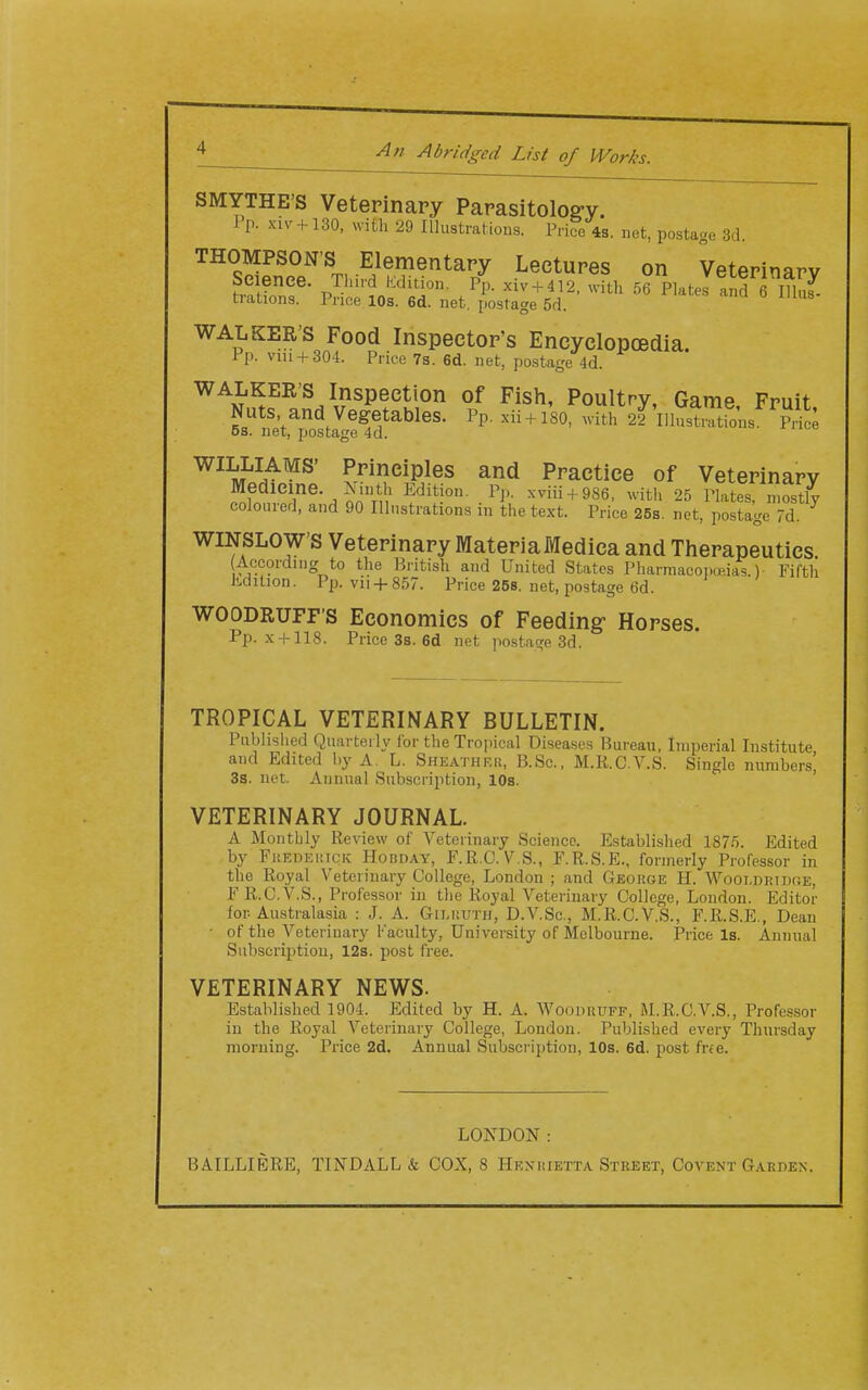 An Abridged List of Works SMYTHE'S Veterinary Parasitolog-y. I p. xiv + 130, with 29 Illustrations. Pri?c 4s, net, postage 3d. THOMPSON'S Elementary Lectures on Veterinary Seienee. Third Edition. xiv + 412. with 56 Plates a^d J lE trations. Price 10s. 6d. net, postage 5d. WALKER'S Food Inspector's Encyclopoedia. Pp. vni + 304. Price 73. 6d. net, postage 4d. WALKER'S Inspection of Fish, Poultry, Game Fruit Nuts and Vegetables. Pp. xii + iso, with 2f'iiSmtL S OS. net, postage 4d. WILLIAMS' Principles and Practice of Veterinary Medicine. ^ inth Edition. P].. xviii + 986, with 25 Plates mostlv coloured, and 90 Illustrations in the text. Price 26s. net, pS?^ge d ^ WINSLOW'S Veterinary Materiaivredica and Therapeutics According to the British and United States Pharraacoi.u'.ias.) Fifth Edition. Pp. vii + 857. Price 258. net, postage 6d. WOODRUFF'S Economics of Feeding- Horses. Pp. x + 118. Price 3s. 6d net po.stage 3d. TROPICAL VETERINARY BULLETIN. Piiblislied Quarterly lor the Tropical Disea.ses Bureau, Imperial Institute and Edited by A. L. Sheather, B.Sc. M.R.C.V.S. Single numbers, 3s. net. Annual Subscription, 10s. VETERINARY JOURNAL. A Monthly Review of Veterinary Science. Established 1875. Edited by FKEnEiJicic Hobday, F.R.C. V S., F.R.S.E., formerly Professor in the Royal Veterinary College, London ; and George H. Wooldridce, F R.C.V.S., Professor in the Royal Veterinary College, London. Editor for Australasia : J. A. Gii.ruth, D.V.Sc, M,R,C.V.S., F.R.S.E., Dean • of the Veterinary Faculty, University of Melbourne. Price Is. Annual Subscription, 12s. post free. VETERINARY NEWS. Established 1904. Edited by H. A. WoomiUFF, RLR.C.V.S., Professor in the Royal Veterinary College, London. Published every Thursday morning. Price 2d. Annual Subscription, 10s. 6d. post frfe. LONDON: