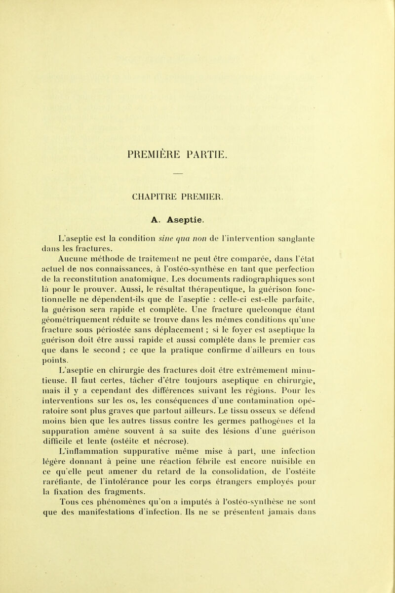 PREMIERE PARTIE. CHAPITRE PREMIER. A. Aseptie. L'aseptie est la condition sine qua non de Tinlervention sanglante dans les fractures. Aucune methode de traitement ne pent etre comparee, dans I'etal acluel de nos connaissances, a I'osteo-synthese en tant que perfection de la reconstitution anatomique. Les documents radiographiques sont la pour le prouver. Aussi, le resultat therapeutique, la guerison fonc- tionnelle ne dependent-ils que de l'aseptie : celle-ci est-elle parfaite, la guerison sera rapide et complete. Une fracture quelconque etant geometriquement reduite se trouve dans les memes conditions qu'une fracture sous periostee sans deplacement; si le foyer est aseptique la guerison doit etre aussi rapide et aussi complete dans le premier cas que dans le second ; ce que la pratique confirme d'ailleurs en tons points. L'aseptie en chirurgie des fractures doit etre extremement minu- tieuse. II faut certes, tacher d'etre toujours aseptique en chirurgie, mais il y a cependant des differences suivant les regions. Pour les interventions sur les os, les consequences d'une contamination ope- ratoire sont plus graves que partout ailleurs. Le tissu osseux se defend moins bien que les autres tissus contre les germes pathogenes et la suppuration amene souvent a sa suite des lesions d'une guerison difficile et lente (osteite et necrose). L'inflammation suppurative meme mise a part, une infection legere donnant a peine une reaction febiile est encore nuisible en ce qu'elle pent amener du retard de la consolidation, de I'osteite raretiante, de I'intolerance pour les corps etrangers employes pour la fixation des fragments. Tons ces phenomenes qu'on a imputes a I'osteo-synthese ne sont que des manifestations d'infection. lis ne se presentent jamais dans