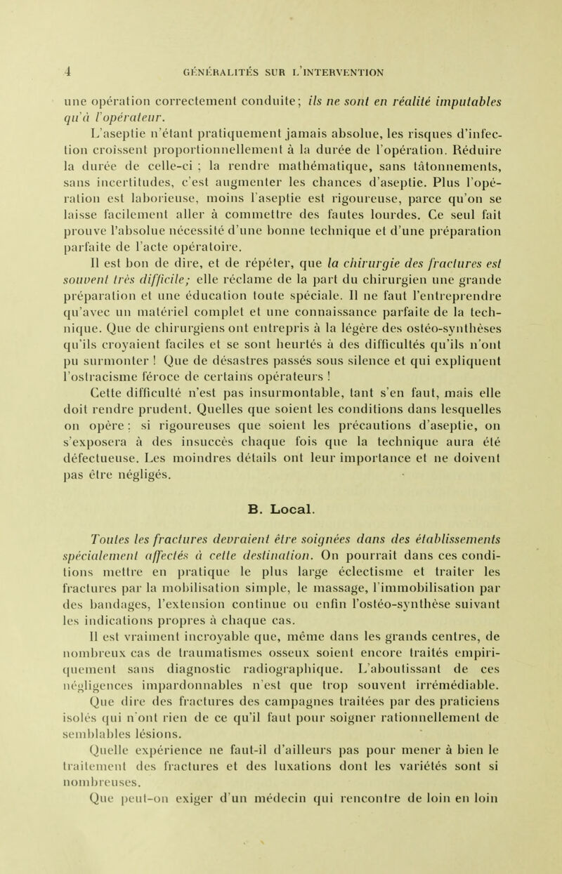 une operation correctement conduite; ils ne sont en realite imputables qua loperateur. L'aseptie n'etant pratiquenient jamais absohie, les lisques d'int'ec- tioii croissent proportionnellemenl a la duree de I'operation. Reduire la duree de celle-ci ; la rendre mathematique, sans tatonnements, sans incertitudes, c'est augnienter les chances d'aseptie. Plus Tope- ration est laborieuse, moins l'aseptie est rigoureuse, parce qu'on se laisse facilement aller a commettre des fautes lourdes. Ce seul fait prouve I'absolue necessite d'une bonne technique et d'une preparation parfaite de Facte operatoire. II est bon de dire, et de repefer, que la chirurgie des fracinres est souvenl ties difficile; elle reclame de la part du chirurgien une grande preparation et une education toute speciale. II ne faut I'entreprendre qu'avec un materiel complet et une connaissance parfaite de la tech- nique. Que de chirurgiens ont entrepris a la legere des osteo-syntheses qii'ils croyaient faciles et se sont heurtes a des difficultes qu'ils n'ont pu surmonter ! Que de desastres passes sous silence et qui expliquent I'osfracisme feroce de certains operateurs ! Cette difficulte n'est pas insurmontable, tant s'en faut, mais elle doit rendre prudent. Quelles que soient les conditions dans lesquelles on opere ; si rigoureuses que soient les precautions d'aseptie, on s'exposera a des insucces chaque fois que la technique aura ete defectueuse. Les moindres details ont leur importance et ne doivent pas elre negliges. B. Local. Toules les fractures devraieui etre soignees dans des etablissements specialement affectes d cette destination. On pourrait dans ces condi- tions mettre en pratique le plus large eclectisnie et trailer les fractures par la mobilisation simple, le massage, l immobilisation par des bandages, I'extension continue on enfm I'osteo-synthese suivant les indications propres a chaque cas. 11 est vraiment incroyable que, meme dans les grands centres, de nombreux cas de traumatismes osseux soient encore traites empiri- quement sans diagnostic radiographique. L'aboulissant de ces negligences inipardonnables n est que trop souvent irremediable. Que (lire des fractures des campagnes traitees par des praticiens isoles qui n ont rien de ce qu'il faut pour soigner rationnellement de semblables lesions. Quelle experience ne faut-il d'ailleui s pas pour mener a bien le Iraitement des fractures et des luxations dont les varietes sont si nonibreuses. Que peul-on exiger d'un medecin qui rencontre de loin en loin