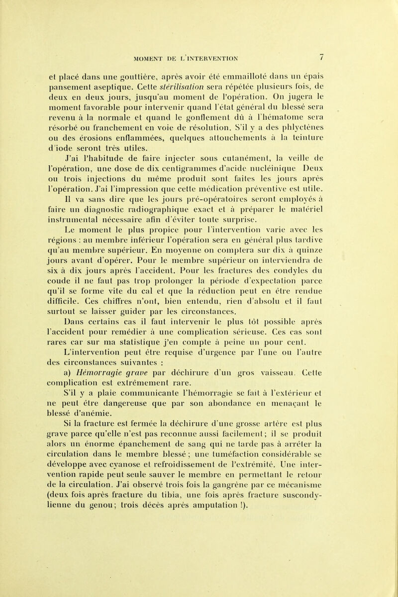 et place dans uiie gouttiere, apres avoir ete emmaillote dans un epais pansement aseptique. Cette sterilisation sera repetee plusieurs fois, de deux en deux jours, jusqu'au moment de I'operalion. On jugera le moment favorable pour intervenir quand I'etat general du blesse sera revenu a la normale et quand le gonflement dii a Thematome sera resorbe ou Iranchement en voie de resolution. S'il y a des phlyctenes ou des erosions enflammees, quelques attouchemenls a la teinture d iode seront tres utiles. J'ai I'habitude de faire injecter sous cutanement, la veille de I'operation, une dose de dix centigrammes d'acide nucleinique Deux ou trois injections du nieme produit sont faites les jours apres I'operation. J'ai I'impression que cette medication preventive est utile. II va sans dire que les jours pre-operatoires seront employes a faire un diagnostic radiographique exact et a preparer le materiel instrumental necessaire afin d'eviter toute surprise. Le moment le plus propice pour I'intervention varie avec les regions : an membre inferieur I'operation sera en general plus tardive qu'au membre superieur. En moyenne on complera sur dix a quinze jours avant d'operer. Pour le membre superieur on interviendra de six a dix jours apres I'accident. Pour les fractures des condyles du coude il ne faut pas trop prolonger la periode d'expectation parce qu'il se forme vite du cal et que la reduction pent en etre rendue difficile. Ces cbifFres n'ont, bien entendu, rien d'absolu et il faut surtout se laisser guider par les circonstances. Dans certains cas il faut intervenir le plus tot possible apres I'accident pour reniedier a une complication serieuse. Ces cas sont rares car sur ma statistique j'en compte a peine un pour cent. L'intervention pent etre requise d'urgence par I'une ou I'autre des circonstances suivantes : a) Heinorragie grave par dechirure d'un gros vaisseau. Cette complication est extremement rare. S'il y a plaie communicante I'hemorragie se fait a I'exterieur et ne pent etre dangereuse que par son abondance en menagant le blesse d'anemie. Si la fracture est fermee la decbirure d'une grosse artere est plus grave parce qu'elle n'est pas reconnue aussi facilement; il se produit alors un enorme epanchement de sang qui ne tarde pas a arreter la circulation dans le membre blesse; une tumefaction considerable se developpe avec cyanose et refroidissement de I'extremite. Une inter- vention rapide pent seule sauver le membre en permettant le retour de la circulation. J'ai observe trois fois la gangrene par ce mecanisme (deux fois apres fracture du tibia, une fois apres fracture suscondy- lienne du genou; trois deces apres amputation !).