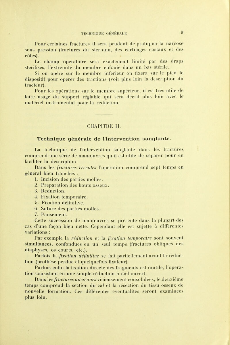Pour certaines fractures il sera prudent de pratiquer la narcose sous pressiou (fractures du sternum, des cartilages costaux et des cotes). Le champ operatoire sera exactement limite par des draps sterilises, l extremite du membre enfouie dans un has sterile. Si on opere sur le membre inferieur on fixera sur le pied le dispositif pour operer des tractions (voir plus loin la description du tracteur). Pour les operations sur le membre superieur, il est tres utile de faire usage du support reglable qui sera decrit plus loin avec le materiel instrumental pour la reduction. CHAPITRE II. Technique generale de Fintervention sanglante. La technique de Tintervention sanglante dans les fractures comprend une serie de manoeuvres qu'il est ulile de separer pour en faciliter la description. Dans les fractures recentes I'operation comprend sept temps en general bien tranches : 1. Incision des parties molles. 2. Preparation des bouts osseux. 3. Reduction. 4. Fixation temporaire. 5. Fixation definitive. 6. Suture des parties molles. 7. Pansement. Cette succession de manoeuvres se presente dans la plupart des cas d'une fagon bien nette. Cependant elle est sujette a differentes variations : Par exemple la reduction et la fixation temporaire sont souvent simultanees, confondues en un seul temps (fractures obliques des diaphyses, os courts, etc.). Parfois la fixation definitive se fait partiellement avant la reduc- tion (prothese perdue et quelquefois fixateur). Parfois enfin la fixation directe des fragments est inutile, I'opera- tion consistant en une simple reduction a ciel ouvert. Dans \es fractures anciennes \icieusemeni consolidees, le deuxieme temps comprend la section du cal et la resection du tissu osseux de nouvelle formation. Ces differentes eventualites seront examinees plus loin.