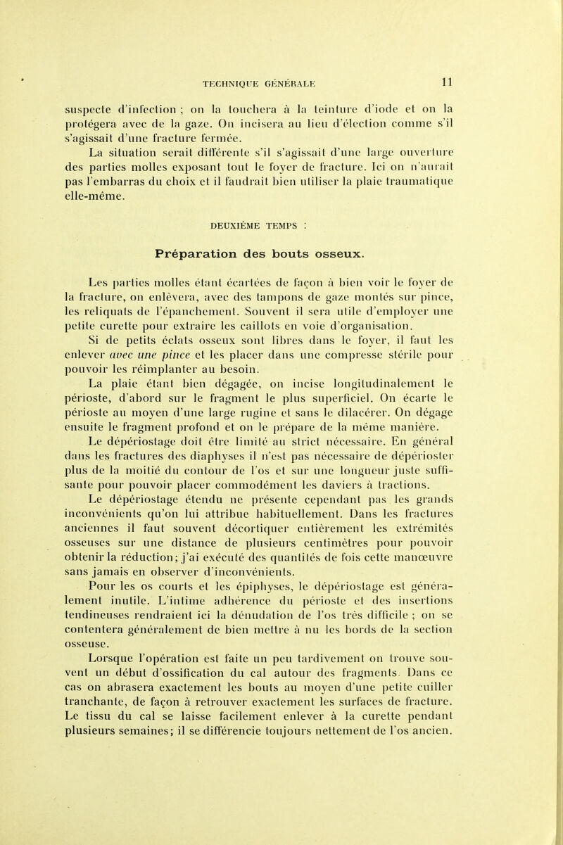 suspecte d'infection ; on la touchera a la teinlure d'iode et on la protegera avec de la gaze. On incisera au lieu d'election comme s'il s'agissait d'une fracture fermee. La situation serait difFerente s'il s'agissait d'une large ouverture des parties molles exposant tout le foyer de fracture. Ici on n'anrait pas I'embarras du choix et il faudrait bien uliliser la plaie traumatique elle-meme. DEUXIEME TEMPS : Preparation des bouts osseux. Les parties molles etant ecartees de fagon a bien voir le foyer de la fracture, on enlevera, avec des tampons de gaze montes sur pince, les reliquats de I'epanchement. Souvent il sera utile d'employer une petite curette pour extraire les caillots en voie d'organisation. Si de petits eclats osseux sont libres dans le foyer, il faut les enlever auec une pince et les placer dans une compresse sterile pour pouvoir les reimplanter au besoin. La plaie etant bien degagee, on incise longitudinalement le perioste, d'abord sur le fragment le plus superficiel. On ecarte le perioste au moyen d'une large rugine et sans le dilacerer. On degage ensuite le fragment profond et on le prepare de la meme maniere. Le deperiostage doit etre limite au strict necessaire. En general dans les fractures des diaphyses il n'est pas necessaire de deperioster plus de la moitie du contour de I'os et sur une longueur juste suffi- sante pour pouvoir placer commodement les daviers a tractions. Le deperiostage etendu ne presente cependant pas les grands inconvenients qu'on lui attribue habituellement. Dans les fractures anciennes il faut souvent decortiquer entierement les extremites osseuses sur une distance de plusieurs centimetres pour pouvoir obtenir la reduction; j'ai execute des quantites de fois cette manoeuvre sans jamais en observer d'inconvenients. Pour les OS courts et les epiphyses, le deperiostage est genera- lement inutile. L'intime adherence du perioste et des insertions tendineuses rendraient ici la denudation de I'os tres difficile ; on se contentera generalement de bien mettre a nu les bords de la section osseuse. Lorsque I'operation est faite un pen tardivement on trouve sou- vent un debut d'ossification du cal autour des fragments. Dans ce cas on abrasera exactement les bouts au moyen d'une petite cuiller tranchante, de facon a retrouver exactement les surfaces de fracture. Le tissu du cal se laisse facilement enlever a la curette pendant plusieurs semaines; il se diflerencie toujours nettement de I'os ancien.