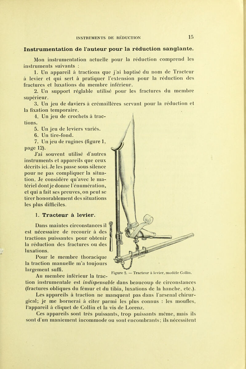 Instrumentation de I'auteur pour la reduction sanglante. Mon instrumentation actuelle pour la reduction comprend les instruments suivants : 1. Un appareil a tractions que j'ai baptise du nom de Tracteur a levier et qui sert a pratiquer I'extension pour la reduction des fractures et luxations du menibre inferieur. 2. Un support reglable utilise pour les fractures du membre superieur. 3. Un jeu de daviers a cremailleres servant pour la reduction et la fixation temporaire. 4. Un jeu de crochets a trac- tions. 5. Un jeu de leviers varies. 6. Un tire-fond. 7. Un jeu de rugines (figure 1, page 12). J'ai souvent utilise d'autres instruments et appareils que ceux decrits ici. Je les passe sous silence pour ne pas compliquer la situa- tion. Je considere qu'avec le ma- teriel dontjedonne I'enumeration, et qui a fait ses preuves, on pent se tirer honorablement des situations les plus difficiles. 1. Tracteur k levier. Dans maintes circonstances il est necessaire de recourir a des tractions puissantes pour obtenir la reduction des fractures ou des luxations. Pour le membre thoracique la traction manuelle m'a toujours largement suffi. . . „, . Figured. — Tracteur a levier, modele Collin. Au membre interieur la trac- tion instrumentale est indispensable dans beaucoup de circonstances (fractures obliques du femur et du tibia, luxations de la hanche, etc.). Les appareils a traction ne manquent pas dans I'arsenal chirur- gical; je me bornerai a citer parmi les plus connus : les moufles, I'appareil a cliquet de Collin et la vis de Lorenz. Ces appareils sont tres puissants, trop puissants meme, mais ils sont d'un maniement incommode ou sont enconibrants; ils necessitent