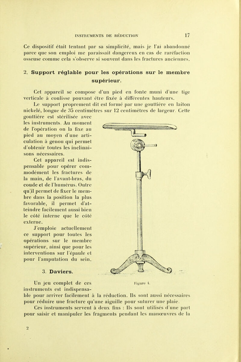 Ce dispositif etail tenlant par sa simplicite, mais je I'ai abandonne parce que son emploi me paraissait dangereux en cas de rarefaclion osseuse comme cela s'observe si souvent dans les fractures anciennes. 2. Support reglable pour les operations sur le membre superieur. Get appareil se compose d'un pied en fonte muni d'une tige verticale a coulisse pouvant etre fixee a differenles hauteurs. Le support proprenient dit est forme par une gouttiere en laiton nickele, longue de 35 centimetres sur 12 centimetres de largeur. Cette gouttiere est sterilisee avec les instruments. Au moment de I'operation on la fixe au pied au moyen d une arti- culation a genou qui permet d'obtenir toutes les inclinai- sons necessaires. Get appareil est indis- pensable pour op^rer com- modement les fractures de la main, de I'avant-bras, du coude et de I'humerus, Outre qu'il permet de fixer le mem- bre dans la position la plus favorable, il permet d'at- teindre facilement aussi bien le cote interne que le cote externe. J'emploie actuellement ce support pour toutes les operations sur le membre superieur, ainsi que pour les interventions sur I'epaule et pour I'amputation du sein. 3. Daviers. Un jeu complet de ces I'igure 4. instruments est indispensa- ble pour arriver facilement a la reduction. lis sont aussi necessaires pour reduire une fracture qu'une aiguille pour suturer une plaie. Ges instruments servent a deux fins : lis sont utilises d'une part pour saisir et manipuler les fragments pendant les manoeuvres de la 2