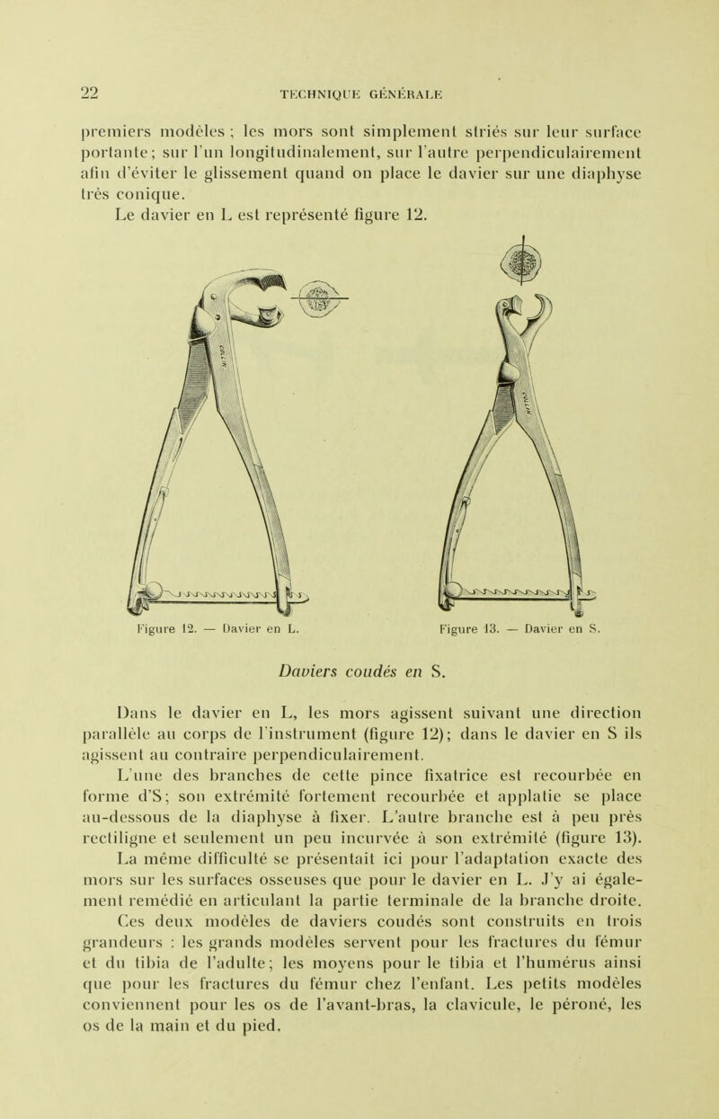 premiers modeles ; les mors sont simplement stries sur leiir surface portante; sur Tun lougitudinalement, sur Faulre perpendiculairement afui d'eviter le glissement quand on place le davier sur une diaphyse tres conique. Le davier en L est represente figure 12. Figure 12. — IJavier en L. Figure J3. — Davier en S. Daviers coiides en S. Dans le davier en L, les mors agissent suivant une direction parallele au corps de I'instrument (figure 12); dans le davier en S ils agissent au contraire perpendiculairement. L'une des branches de cette pince fixatrice est recourbee en forme d'S; son extremite fortement recourl)ee et applatie se place au-dessous de la diaphyse a fixer. L'aulre branche est a pen pres rectiligne et seulement un pen incurvee a son extremite (figure 13). La meme difficulte se presentait ici j)our I'adaptation exacte des mors sur les surfaces osseuses que poui' le davier en L. J'y ai egale- ment remedie en articulant la partie terniinale de la branche droile. Ces deux modeles de daviers coudes sont construits en trois grandeurs : les grands modeles servent pour les fractures du femur et du tibia de I'aduUe; les moyens pour le tibia et I'humerus ainsi (|ue pour les fractures du femur chez I'enfant. Les petits modeles conviennent pour les os de I'avant-bras, la clavicule, le peronc, les OS de la main et du pied.