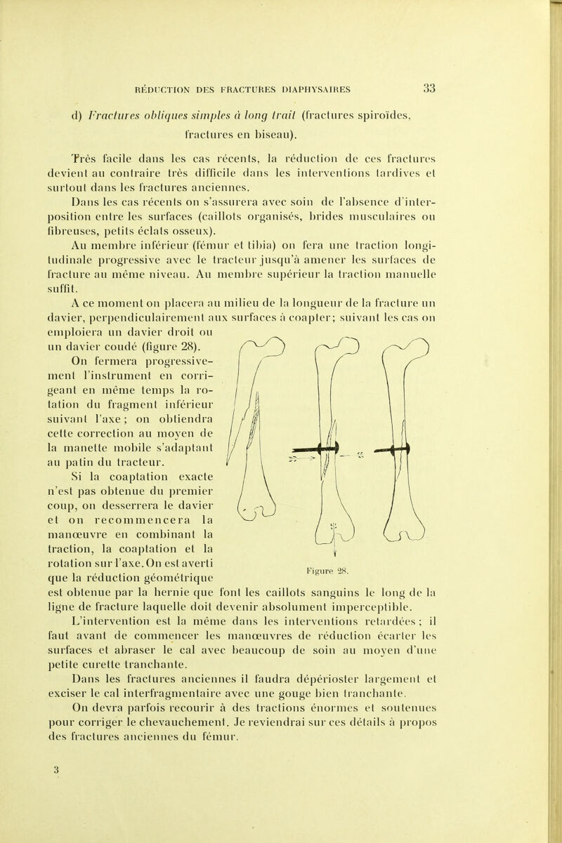d) Fractures obliques simples d long trail (fractures spiroides, fractures en biseau). Tres facile dans les cas recents, la reduction de ces fractures dcvient au contraire tres difficile dans les interventions tardives et surtout dans les fiactures anciennes. Dans les cas recents on s'assurera avec soin de Tabsence d'inter- position entre les surfaces (caillots organises, brides niusculaires ou fibreuses, petits eclats osseux). Au membre inferieur (femur et tibia) on fera une traction longi- tudinale progressive avec le tracleur jusqu'a amener les surfaces de fracture au meme niveau. Au membre superieur la traction manuelle suffit. A ce moment on placera au milieu de la longueur de la fracture un davier, perpendiculairement aux surfaces a coapter; suivant les cas on emploiera un davier droit ou un davier coude (figure 28). On fermera progressive- ment I'instrument en corri- geant en meme temps la ro- tation du fragment inferieur suivant I'axe ; on obtiendra cette correction au moyen de la manette mobile s'adaptant au pa tin du tracteur. Si la coaptation exacte n'est pas obtenue du premier coup, ou desserrera le davier et on recommencera la manoeuvre en combinant la traction, la coaptation et la rotation sur I'axe. On est averti que la reduction geometrique est obtenue par la bernie que font les caillots sanguins le long de la ligne de fracture laquelle doit devenir absolument imperceptible. L'intervention est la meme dans les interventions retardees ; il faut avant de commencer les manoeuvres de reduction ecarler les surfaces et abraser le cal avec beaucoup de soin au moyen d'uiie petite curette tra neb ante. Dans les fractures anciennes il faudra deperioster largement et exciser le cal interfragmentaire avec une gouge bien Iranchante. On devra parfois recourir a des tractions enormes et soutenues pour corriger le cbevaucbement. Je reviendrai sur ces details a propos des fractures anciennes du femur. Fisrure 28. 3