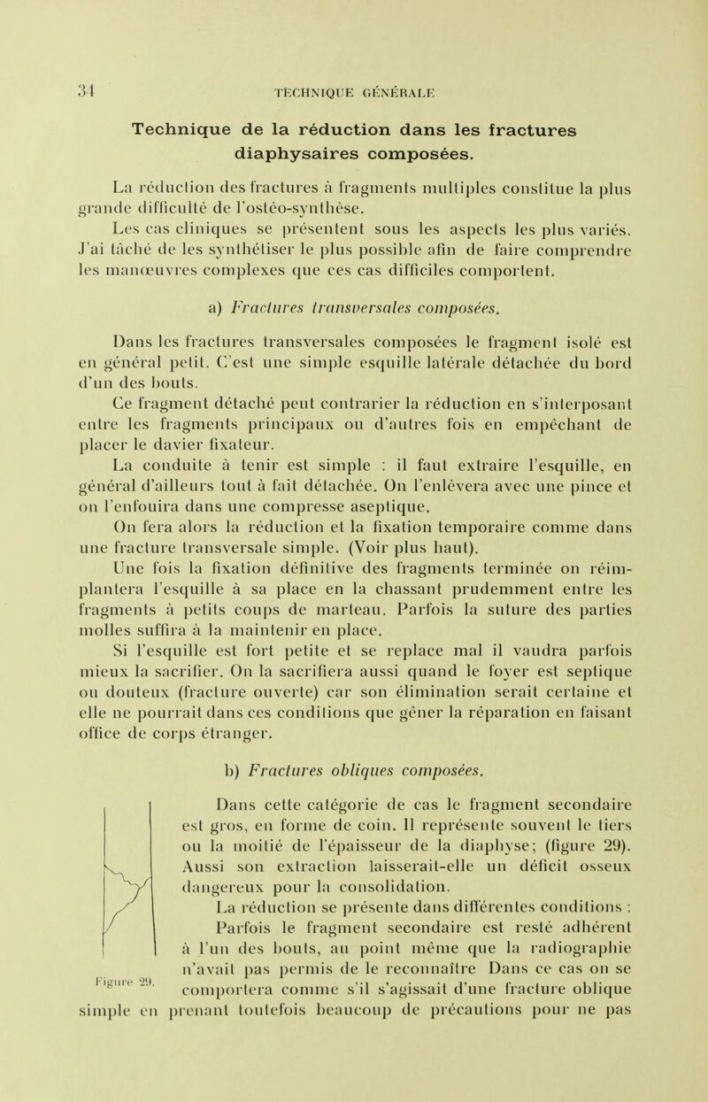 Technique de la reduction dans les fractures diaphysaires composees. La reduction des fractures a fragments multiples conslitue la plus grande diftlculte de I'osteo-synthese. Les cas cliniques se presentent sous les aspects les plus varies. J'ai tache de les syiilhetiser le plus possible afin de faire comprendre les manauivres complexes que ces cas difticiles comportent. a) Fractures transversales composees. Dans les fractures transversales composees le fragment isole est en general petit. C'est une simple esquille lalerale detacliee du bord d'un des bouts. Ce fragment detache pent contrarier la reduction en s'interposant entre les fragments principaux on d'autres fois en empechant de placer le davier fixateur. La conduite a tenir est simple : il faut extraire I'esquille, en general d'ailleurs tout a fait detachee. On I'enlevera avec une pince et on I'enfouira dans une compresse aseptique. On fera alors la reduction et la fixation temporaire comme dans une fracture transversale simple. (Voir plus haul). Une fois la fixation definitive des fragments terminee on reim- plantera I'esquille a sa place en la chassant prudemment entre les fragments a petits coups de marteau. Parfois la suture des parties molles suffira a la mainteniren place. Si I'esquille est fort petite et se replace mal il vaudra parfois mieux la sacrifier. On la sacrifiera aussi quand le foyer est septique on douteux (fracture ouverte) car son elimination serait certaine et elle ne pourrait dans ces conditions que gener la reparation en faisant office de corps etranger. b) Fractures obliques composees. Dans cette categoric de cas le fragment secondaiie est gros, en forme de coin. II represente souvent le tiers ou la moitie de I'epaisseur de la diaphyse; (figure 29). Aussi son extraction laisserait-elle un deficit osseux dangereux pour la consolidation. La reduction se presente dans ditTerentes conditions : Parfois le fragment secondaire est reste adherent a I'un des bouts, au point meme que la radiographic n'avait pas permis de le reconnaitre Dans ce cas on se comportera comme s'il s'agissait d'une fracture oblique simple en pienant toutefois beaucoup de precautions pour ne pas