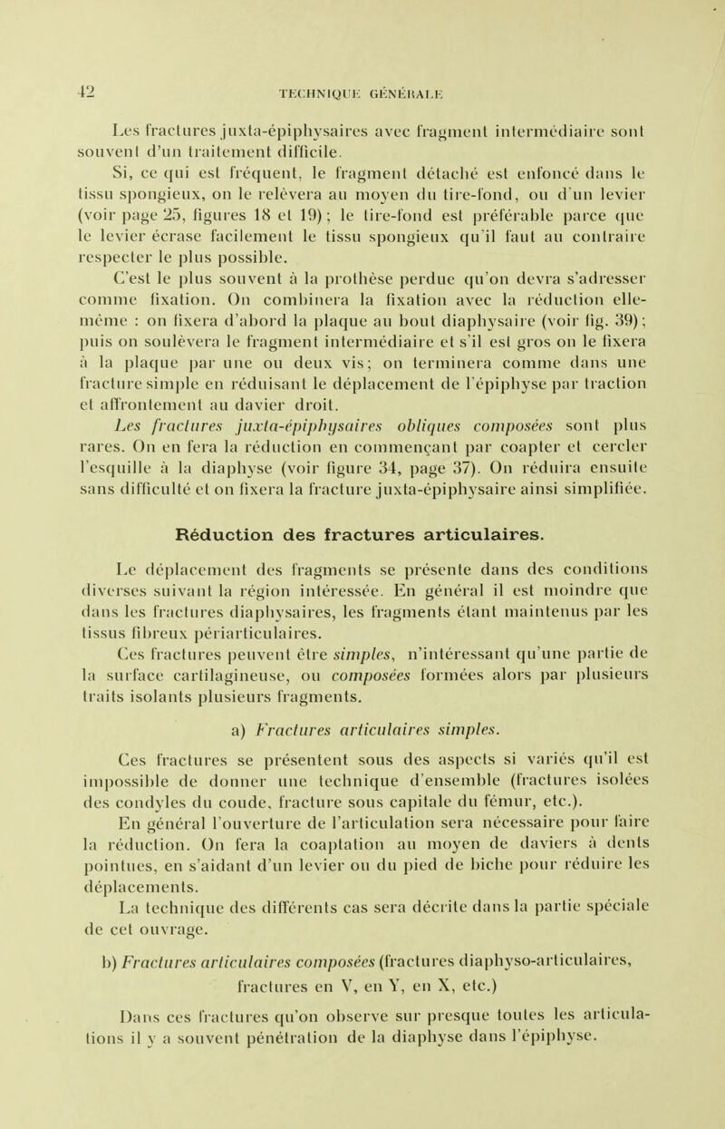 Les fractures juxta-epiphysaires avec fragment inlermediaire sonl souvenl d'lin traitemeiit difficile. Si, ce qui est frequent, le fragment detache est enfonce dans le tissu spongieux, on le relevera an moyen du tire-fond, on d un levier (voir page 25, figures 18 et 19); le tire-fond est preferable parce que le levier ecrase facilement le tissu spongieux qu il faut an contraire respecter le plus possible. C'est le i)lus sou vent a la prothese perdue qu'on devra s'adresser comme fixation. On combiiiera la fixation avec la reduction elle- meme : on tixera d'abord la plaque an bout diapbysaire (voir fig. 39); puis on soulevera le fragment intermediaire et s'il est gros on le fixera a la plaque par une on deux vis; on terminera comme dans une fracture simple en reduisant le deplacement de fepipbyse par traction et afrroiifement au davier droit. Les fractures juxta-epiphysaires obliques composees sont plus rares. On en fera la reduction en conimencant par coapter et cercler I'esquille a la diapbyse (voir figure 34, page 37). On reduira ensuite sans difficulte et on fixera la fracture juxta-epipbysaire ainsi simplifiee. Reduction des fractures articulaires. Le deplacement des fragments se presente dans des conditions diverses suivant la region interessee. En general il est moindre que dans les fractures diapliysaires, les fragments etant maintenus par les lissus fibreux periarticulaires. Ces fractures peuvent etre simples, n'interessant qu'une partie de la surface carlilagineuse, on composees formees alors par plusieurs traits isolants plusieurs fragments, a) Fractures articulaires simples. Ces fractures se presentent sous des aspects si varies qu'il est impossible de donner une tecbnique d'ensemble (fractures isolees des condyles du coude, fracture sous capitale du femur, etc.). En general I'ouverture de I'arliculation sera necessaire pour faire la reduction. On fera la coaptation au moyen de daviers a dents pointues, en s'aidant d'un levier on du pied de bicbe pour reduire les deplacements. La technique des differents cas sera deci ite dans la partie speciale de cet ouvrage. b) Fractures articulaires composees (fractures diapbyso-articulaires, fractures en V, en Y, en X, etc.) Dans ces fractures qu'on observe sur presque toules les articula- tions il y a souvent penetration de la diapbyse dans fepipbyse.