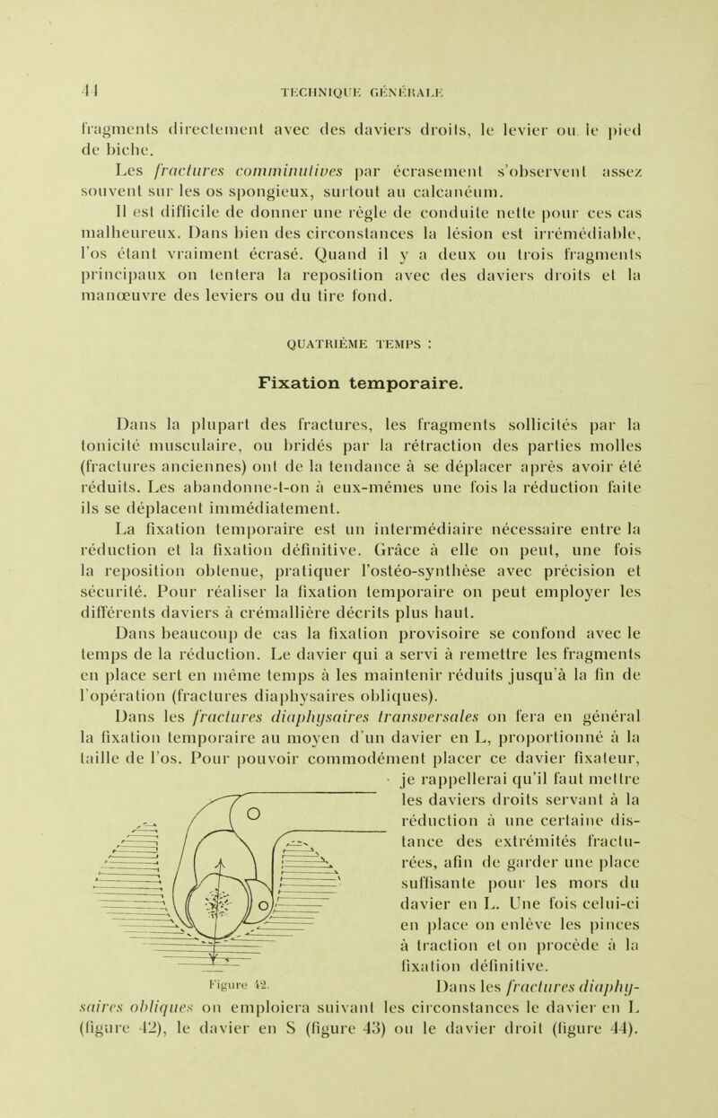 fragments (lirecleiiicMit avec des daviers droils, Ic k-vier on le ])i\d de biclie. Les fractures comminuliues par ecrasenient s'ohscrveul assez soiivent siir les os spongieux, surtoiit an calcaneum. II est difticile de donner line regie de conduite nette pour ces cas nialheureux. Dans bien des circonstances la lesion est irremediable, I'os etant vraiment ecrase. Quand il y a deux ou trois fragments principaux on lentera la reposition avec des daviers droits et la manoeuvre des leviers ou du tire fond. QUATRIEME TEMPS : Fixation temporaire. Dans la plupart des fractures, les fragments sollicites par la tonicite musculaire, ou brides par la retraction des parties molles (fractures anciennes) onl de la tendance a se deplacer apres avoir ete reduits. Les abandonne-t-on a eux-memes une fois la reduction faite ils se deplacent inimediatement. La fixation temporaire est un intermediaire necessaire entre la reduction et la fixation definitive. Grace a elle on pent, une fois la reposition obtenue, pratiquer I'osteo-synthese avec precision et securite. Pour realiser la fixation temporaire on pent employer les differents daviers a cremalliere deci its plus liaut. Dans beaucoup de cas la fixation provisoire se confond avec le temps de la reduction. Le davier qui a servi a remettre les fragments en place sert en meme temps a les maintenir reduits jusqu'a la fin de Toperation (fractures diapbysaires obliques). Dans les fractures diapiiysaires transversales on fera en general la fixation temporaire an moyen d un davier en L, proportionne a la taille de I'os. Pour pouvoir commodement placer ce davier fixateur, je rappellerai qu'il faul mettre les daviers droits servant a la reduction a une certaine dis- tance des extremites fractii- rees, afin de garder une place suffisante pour les mors du davier en L. Une fois celui-ci en j)lace on enleve les pinces a traction et on procede a la fixation definitive. Figure 't2. Dans les//Y/(7j// (',s (//a/;/)//- saircs olyliqnex on emploiera suivant les circonstances le davier en L (figure 42), le davier en S (figure 43) ou le davier droit (figure 44).