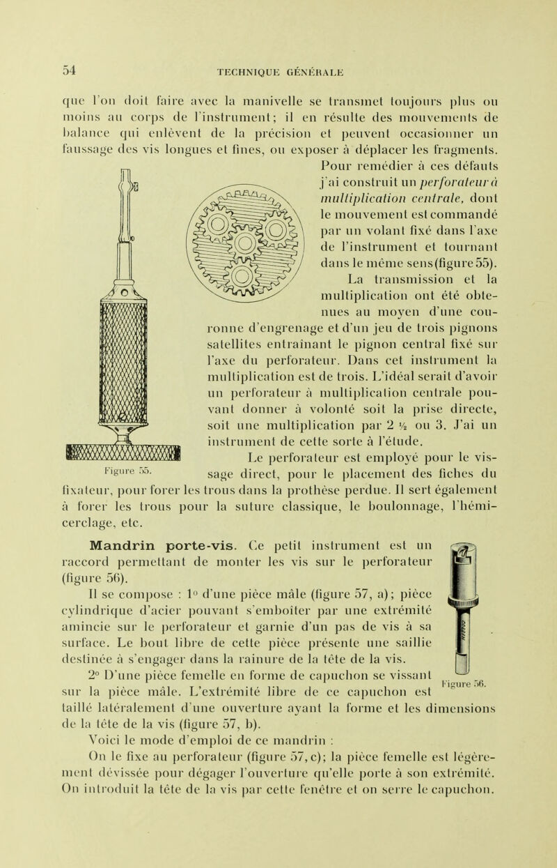 que Toil doit faire avec la manivelle se transmet toujoiirs |)liis on iiioins ail cor])s de riiistrument; il en resiilte des mouvenuMils de l)alance qui eiilevent de la precision et peuvent occasionner un faussage des vis longues et fines, on exposer a deplacer les fragments. Pour remedier a ces det'auts j'ai construit un perforalcura muliiplicaiion cciitrale, donl le mouvement estcommande par un volant fixe dans I'axe de rinstrument et tournant dans le meme sens(figure 55). La transmission et la multiplication out ete obte- nues an moyen d'une cou- ronne d'engrenage etd'un jeu de trois pignons satellites entrainant le pignon central fixe sur I'axe du perl'orateur. Daus cet instrument la multiplication est de trois. L'ideal serait d'avoir un perforateur a multiplication centrale pou- vant donner a volonte soit la prise directe, soit une multiplication par 2 Vi on 3. J'ai un instrument de cette sorte a I'etude. Le perfoi aleur est employe pour le vis- sage direct, pour le placement des fiches du tixateur, pour forer les Irons dans la prothese perdue. II sert egalement a forer les trous pour la suture classique, le boulonnage, Themi- cerclage, etc. Mandrin porte-vis. Ce petit instrument est un raccord permettant de monter les vis sur le perforateur (figure 56). II sc comi)ose : 1 d'une piece male (figure 57, a); piece cylindrique d'acier pouvant s emboiter par une extremite amincie sur le perforateur et garnie d'un pas de vis a sa surface. Le bout libre de cette piece presente une saillie destinee a s'engager dans la rainure de la tete de la vis. 2 D'une piece femelle en forme de capuclion se vissanl sur la piece male. L'extremite libre de ce capuchon est taille laleralement d'une ouverture ayant la forme et les dimensions de la tele de la vis (figure 57, b). Voici le mode d'emploi de ce mandrin : On le fixe au perforateur (figure 57,c); la piece femelle est legere- ment devissee pour degager I'ouverture ([u'elle porte a son extremite. On inlroduit la tete de la vis j)ar cette fenetie et on sen e le capuchon. inure .)6.