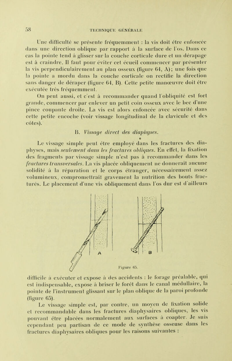 Une dil'ficulte se preseiile frequenimeiit : la vis doit etrc t'ufoiicec dans line direction oblique par rapport a la surface de I'os. Dans ce cas la pointe tend a glissersurla couche corticale dure et un derapage est a craindre, II faut pour eviter cet ecueil commencer i)ar })resenter la vis perpendiculairemeiit an plan osseux (figure 64, A); une tois que la pointe a nioidu dans la couche corticale on rectifie la direction sans danger de deraper (figure 64, B). Celie [)etite mancjeuvre doit etre executee tres Irequemmenl. On pent aussi, et c est a reconiniander quand I'oblicpiite est fort grande, commencer par enlever un petit coin osseux avec le bee d'une pince coupante droite. La vis est alors enfoncee avec securite dans cette petite encoche (voir vissage longitudinal de la clavicule et des cotes). B. Vissdge dived des diuplnjses. Le vissage simple pent etre employe dans les fractures des dia- physes, mais seuleweni dans les fracliiies obliques. En eiTet, la fixation des fragments par vissage simj)le n'est pas a recommander dans les fvaciures ti ansversales. La vis placee obliquement nedonnerait aucune solidite a la rejiaration et le corj)s etranger, necessairement assez volumineux, compromettrait gravement la nutrition des bouts Irac- tures. Le placement d'une vis obliquement dans I'os dur est d ailleurs difficile a executer et expose a des accidents : le forage prealable, ipii est indispensable, expose a briser le foret dans le canal medullaire, la pointe de I'instrument glissant sui le i)lan oblique de la paroi prolbnde (figure 65). Le vissage simple est, par contre, un moyen de fixation solide et recommandable dans les fractures diapbysaires obli(|ues, les vis pouvant etre i)lacees normalement aux surfaces a coapter. Je suis cependant pen partisan de ce mode de syntbese osseuse dans les fractures diapbysaires obliques pour les raisons suivantes :