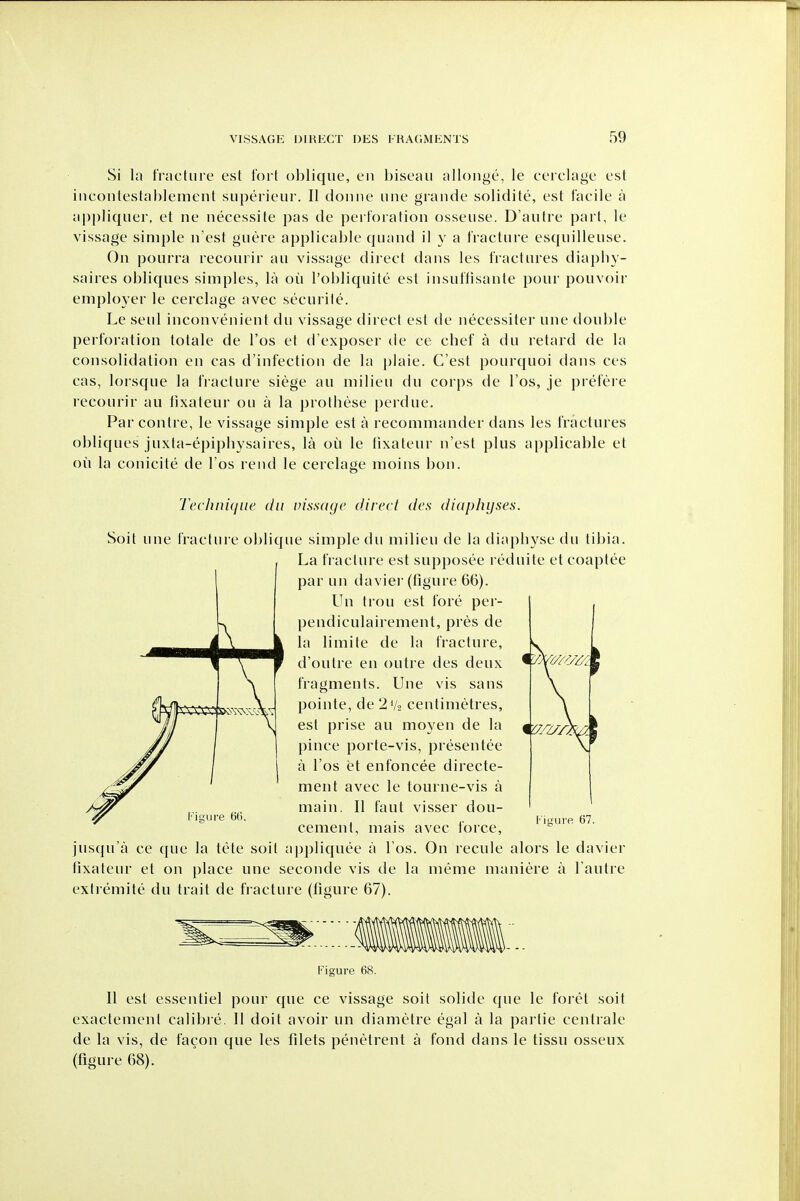 Si la fracture est fort oblique, en biseau allonge, le cerclage est inconlestablemeut superieur. II donne une grande solidite, est facile a appliquer, et ne necessite jjas de perforation osseuse. D'autre part, le vissage simple n'est guere applicable quand il y a fracture esquilleuse. On pourra recourir au vissage direct dans les fractures diapliy- saires obliques simples, la ou I'obliquite est insuflisante pour pouvoir employer le cerclage avec securite. Le seul inconvenient du vissage direct est de necessiter une double perforation totale de I'os el d'exposer de ce chef a du retard de la consolidation en cas d'infection de la plaie. C'est pourquoi dans ces cas, lorsque la fracture siege au milieu du corps de I'os, je prefere recourir au llxateur ou a la prothese perdue. Par contre, le vissage simple est a recommander dans les fractures obliques juxta-epiphysaires, la ou le fixateur n'est plus applicable et oil la conicite de I'os rend le cerclage nioins bon. Technique du vissctye direct des diaphyses. Soit une fracture oblique simple du milieu de la diaphyse du tibia. La fracture est supposee reduite etcoaptee par un davier (figure 66). Un trou est fore per- pendiculairement, pres de la limite de la fracture, d'outre en outre des deux fragments. Une vis sans pointe, de 2V2 centimetres, est prise au moyen de la pince porte-vis, presentee a I'os et enfoncee directe- ment avec le tourne-vis a main. II faut visser dou- cement, mais avec force, jusqu'a ce que la tele soit appliquee a I'os. On recule alors le davier tixaleur et on place une seconde vis de la meme maniere a I'autre extiemite du trait de fracture (figure 67). lire G(i. Kiiture 67. Figure 68. 11 est essentiel pour que ce vissage soit solide que le foret soit exactement calibre. II doit avoir un diametre egal a la partie centrale de la vis, de facon que les filets penetrent a fond dans le tissu osseux (figure 68).