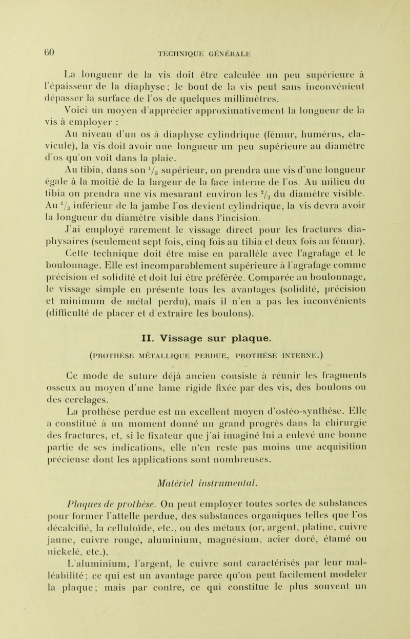 La longueur de la vis doit etre calculee uu peu su|)LMieuiL' a I'epaisseur de la diaphyse; le bout de la vis peut sans inconvenient depasser la surface de I'os de quelques millimetres. Voici un moyen d'ap|)recier appioximativement la longueur de la vis a employer : An niveau d'un os a dia|)liyse cylindri(pie (femui, humerus, cla- vicule), la vis doit avoir une longueur un peu superieure an diametre d'os qu'on voit dans la plaie. Au tibia, dans son Vs superieui', on prendra une visd'une longueur egale a la moitie de la largeur de la face interne de l os Au milieu du tibia on prendra une vis mesurant environ les Vn diametre visible. Au 73 inferieur de la jambe Tos devient cylindrique, la vis devra avoir la longueur du diametre visible dans I'incision. J'ai employe rarement le vissage direct pour les Iractures dia- physaires (seulement se])t fois, cinq fois au tibia et deux fois au femur). (^ette technique doit etre mise en parallele avec Tagrafage et le boulonnage. Elle est incomparablement superieure a Tagiafage comme precision et solidite et doit lui etre prefei ee. (>omparee au boulonnage, le vissage simple en presente tons les avantages (solidite, precision et minimum de metal perdu), mais il n'en a [)as les inconvenients (difliculte de placer et d extraire les boulons). II. Vissage sur plaque. (I'ROTHKSE METALLIQUE PERDUE, PHOTHESE INTEHXE.) Ce mode de suture deja ancien consiste a reunir les fragments osseux au moyen d'une lame rigide lixee par des vis, des boulons ou des cerclages. La prothese perdue est un excellent moyen d'osteo-synthese. Elle a constilue a un moment donne un grand progres dans la ehirurgie des fractures, et, si le fixateur que j'ai imagine lui a enleve une bonne partie de ses indications, elle n'en reste pas moins une acquisition precieuse dont les applications sont nombreuses. Ma I e vie I inslrumcnidl. PUtques de prolhese. On peut employer loutes sortes de substances pour former I'attelle perdue, des substances oiganiques telles (pie I'os decalcifie, la celluloide, etc., ou des metaux (or, argent, platine, cuivre jaune, cuivre rouge, aluminium, magnesium, aciei- dore, etame ou nickele, etc.). L'aluminium, I'argent, le cuivre sont caracferises par leur mal- leabilite; ce qui est un avantage parce qu'on peut lacilement modeler la plaque; mais par contre, ce qui constitue le plus souvent un