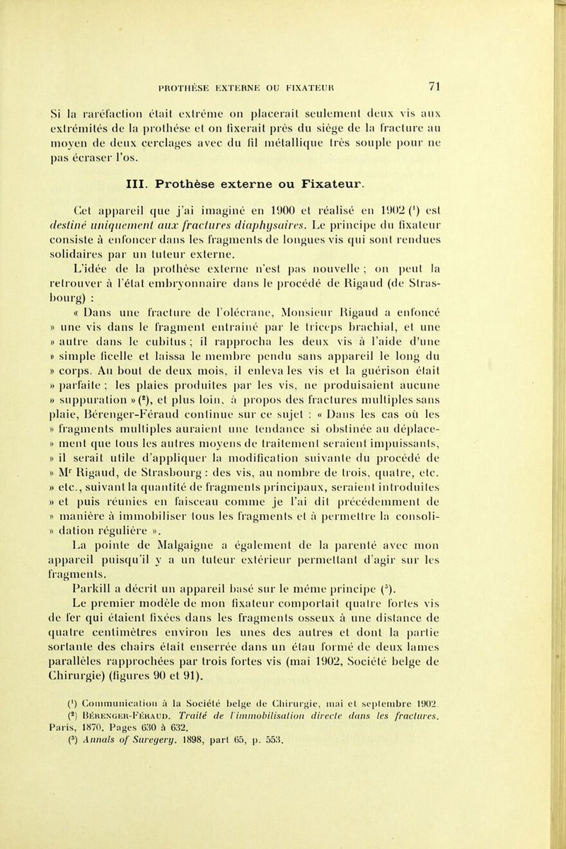Si la rarefaction elait extreme on placerait seulement deux vis aux extremites de la prothese et on fixerait pres du siege de la fracture au moyen de deux cerclages avec du fil metallique tres souple pour ne pas ecraser I'os. III. Prothese externe ou Fixateur. Get appareil que j'ai imagine en 1900 et realise en 1902 (') est destine uniquement mix fractures diaphysaires. Le principe du fixateur consiste a enfoncer dans les fragments de longues vis qui sont rendues solidaires par un tuteur externe. L'idee de la prothese externe n'est pas nouvelle ; on pent la relrouver a I'etat embryonnaire dans le procede de Rigaud (de Stras- bourg) : « Dans une fracture de I'olecrane, Monsieur Rigaud a enfonce » une vis dans le fragment entraine par le triceps brachial, et une 0 autre dans le cubitus ; il rapprocha les deux vis a I'aide d'une » simple ticelle et laissa le membre pcndu sans appareil le long du » corps. Au bout de deux mois, il enleva les vis et la guerison etait » parfaite ; les plaies produites par les vis, ne produisaient aucune )) suppuration »(*), et plus loin, a propos des fractures multiples sans plaie, Berenger-Feraud continue sur ce sujet : « Dans les cas oil les » fragments multiples auraient une tendance si obstinee au deplace- » ment que tons les autres moyens de traitemenl seraient impuissanls, » il serait utile d'appliquer la modification suivante tlu procede de « M Rigaud, de Strasbourg : des vis, au nombre de trois, quatre, etc. » etc., suivantla quantite de fragments principaux, seraient introduiles » et puis reunies en faisceau comme je I'ai dit precedemment de « maniere a immobiliser lous les fragments el a permettre la consoli- )-) dation reguliere ». La pointe de Malgaigne a egalement de la parente avec mon appareil puisqu'il y a un tuteur exterieur permettant d'agir sur les fragments. Parkill a decrit un appareil base sur le meme principe (^). Le premier modele de mon fixateur comportait quaire fortes vis de fer qui etaient tixees dans les fragments osseux a une distance de quatre centimetres environ les unes des autres et dont la parlie sorlante des chairs elait enserree dans un elau forme de deux lames paralleles rapprochees par trois fortes vis (mai 1902, Societe beige de Chirurgie) (figures 90 et 91). (') Coimnunicalioii a la Societe beige de Chirurgie, mai et septembre 1902. (*) Bekengek-Fkkaud. Traite de iiininobilisaliuii directe dans les fracliires. Paris, 1870. Pages 630 ^ 632. (') Annals of Suregery. 1898, part 65, p. 553.