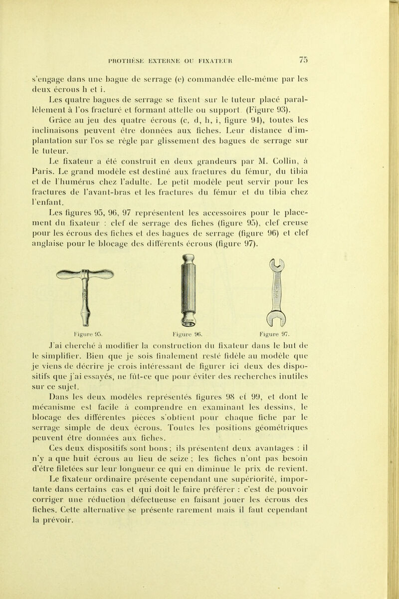 s'engage dans line bague de serrage (e) commandee elle-meme par les deux ecrons h et i. Les quatre bagues de serrage se lixent siir le tiiteur place paral- lelenient a I'os fracture el formant attelle ou support. (Figure 93). Grace au jeu des quatre ecrous (c, d, Ii, i, figure 94), toutes les inclinaisons peuvent etre donnees aux fiches. Leur distance d'im- plantation sur I'os se regie par glissemenl des bagues de serrage sur le tuteur. Le fixateur a ete construit en deux grandeurs par M. Collin, a Pal is. Le grand modele est destine aux fractures du femur, du tibia et de I'humerus chez I'adulle. Le petit modele pent servir pour les fractures de I'avant-bras et les fractures du femur et du tibia chez Tenfant. Les figures 95, 96, 97 representent les accessoires pour le place- ment du fixateur : clef de serrage des fiches (figure 95), clef creuse pour les ecrous des tidies et des bagues de serrage (figure 96) et clef anglaise pour le blocage des differents ecrous (figure 97). J'ai cherche a moditier la construction du fixateur dans le but de le simplifier. Bien que je sois tinalement rcste tidele au modele que je viens de decrire je crois interessant de figurer ici deux des dispo- sitifs que j'ai essayes, ne lut-ce que pour eviter des recberches inutiles sur ce sujet. Dans les tleux modeles represenles figures 98 et 99, et dont le mecanisme est facile a comprendre en examinant les dessins, le blocage des ditferentes pieces s'obtient pour chaque ficlie par le serrage simple de deux ecrous. Toutes les positions geomelriques peuvent etre donnees aux fiches. Ces deux dispositifs sont bons; ils presentent deux avantages : il n'y a que buit ecrous au lieu de seize ; les fiches n'ont pas besoin d'etre filetees sur leur longueur ce qui en diminue le prix de revient. Le fixateur ordinaire presente cependant une superiorite, impor- tante dans certains cas et qui doit le faire preferer : c'est de pouvoir corriger une reduction defectueuse en faisant jouer les ecrous des fiches. Cette alternative se presente rarement mais il taut cependant la prevoir.