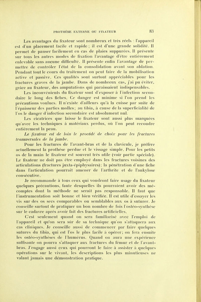 Les avantages du lixateur sont nombreiix el Ires reels : I'appareil est d'un placement facile et rapide ; il est d'une grande solidite. II perniet dc panser facilenient en cas de plaies suppurees. 11 presente sur tons les antres modes de fixation Tavantage d'etre enticrement enlevable sans auciine difficulle. 11 presente enfin I'avantage de per- mettre de contr()ler I'etat de la consolidation avant son ablation. Pendant tout le cours dii trailemenl on pent faire de la mobilisation active et passive. Ces qualites sont surtoiit apprcciables pour les fractures graves de la jambe. Dans de nombreux cas, j'ai pu evilei-, grace au tixateur, des amputations ([ui paraissaient indispensables. Les inconvenients du fixateur sont d'exposer a l infection secon- daire le long des ficbes. Ce danger est minime si Ton prend les pi-ecautions voulues. 11 n'existe d'ailleurs qu'a la cuisse par suite de Tepaisseur des parties molles; au tibia, a cause de la superllcialite de Tos le danger d'infection secondaire est absolument nul. Les cicatrices que laisse le fixateur sont aussi plus marquees qu'avec les techniques a materiaux perdus, ou Ton pent recoudre entieremeut la peau. Le fixateur est de loin le precede de choi.r pour les fractures Iransversales de la jambe. Pour les fractures de I'avant-bras et de la clavicule, je prefere actuellement la prothese perdue et le vissage simple. Pour les petits OS de la main le fixateur est souvent tres utile (voir partie speciale). Le fixateur ne doit pas eire employe dans les fractures voisines des articulations (fractures juxta-epiphysaires); la penetration d une fiche dans I'articulation pourrait amener de farthrite et de fankylose consecutive. Je recomniande a tons ceux qui voudront faire usage du fixateur quelques precautions, faute desquelles ils pourraient avoir des me- comptes dont la methode ne serait pas responsable. II faut que I'instrumentation soit bonne et bien verifiee. II est utile d'essayer les vis sur des os sees comparables ou semblables aux os a suturer. Je conseille surtout de pratiquer un bon nombre de fois l osteo-syuthese sur le cadavre apres avoir fait des fractures artificielles. C'esl seulement quand on sera familiarise avec I'emploi de fappareil et qu'on sera sur de sa technique qu'on s'attaquera aux cas cliniques. Je conseille aussi de commencer par faire quelques sutures du tibia, qui est I'os le plus facile a operer; on fera ensuile les osteo-syntheses de I'humerus. Quand on aura une experience suffisante on pourra s'altaquer aux fractures du femur et de I'avant- bras. J'eugage aussi ceux qui pourront le faire a assister a quelques operations sur le vivant, les descriptions les plus miniitieuses ne valant jamais une demonstration pratique.