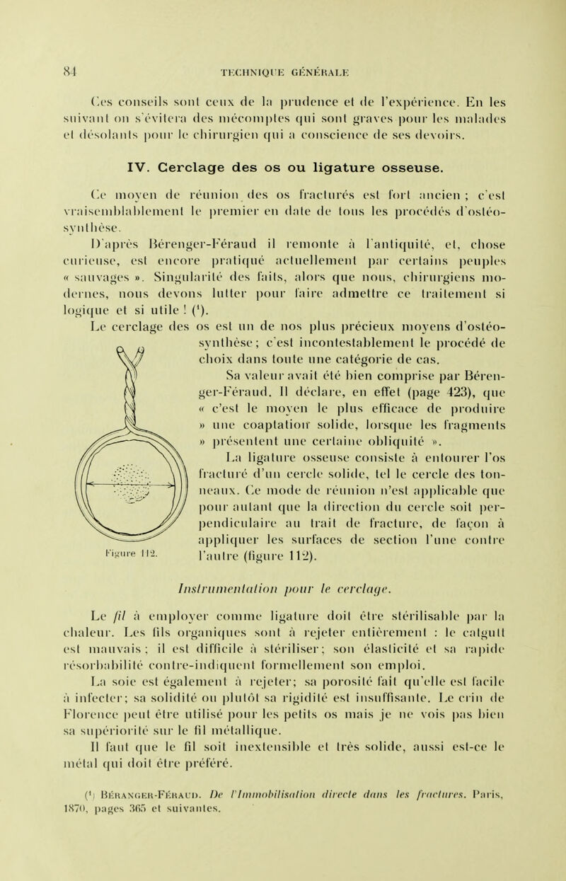 Ccs conseils soul ceiix de l:i prudence el de I'experience. En les snivanl on s evilerii des nieconiples cpii sonl giaves pour les ninl;idcs el desoianls pour ie cliirurgien qui a conscience de ses devoirs. IV. Cerclage des os ou ligature osseuse. (<e nioyen de reunion cies os fractures esl lort ancien ; c'esl vraisenihlahlenienl Ie premier en dale de Ions les procedes d osleo- svnlliese. Dapres Berenger-Feraud il remonte a l anliquile, el, chose curieuse, esl encore |)ralique acluellenient par cerlains ])euples « sauvages ». Singuiarite des fails, alors que nous, chirurgiens nio- dernes, nous devons luller pour faire admettre ce Irailemenl si logique el si ulile ! ('). Le cerclage des os esl un de nos plus precieux nioyens d'osleo- synlhese; c est inconteslablemenl le procede de choix dans toute une categoric de cas. Sa valeui avail ete hien comprise par Beren- ger-Feraud. 11 declare, en effet (page 423), que « c'esl Ie moyen le plus efficace de produire » une coaptation solide, lorsque les fragments » presenlent une cerlaine ol)li((uile ». La ligature osseuse consisle a enlourer I'os IVaclure d'un cercie solide, lei le cercle des ton- neaux. Ce mode de reunion n'esl applicable que pour aulant que la direction du ceicle soil per- pendiculaire au trail de fracture, de facon a appliquer les surfaces de section I'une contre Tan Ire (figure ll'J). Instrumciilddon pour le ciTclagc. Le /// a employer comme ligatnie doit etre sterilisahle |)ar la clialeur. Les tils organiques sonl a rejeter entierement : le calgult est mauvais; il est difficile a sterilisei; son elaslicile el sa rapide i-esorl)al)ilite contre-indiquenl formellemenl son emploi. La soie est egalement a rejeter; sa porosile fait qu'elle esl facile a infectei; sa solidite ou plut()l sa rigidile est insuffisanle. Le crin de Floience pent etre utilise pour les pelils os mais je ne vois |)as hien sa supei iorile sur le til melallique. II faiil que le fd soil inexlensihie el Ires solide, aussi esl-ce le metal (pii doit etre prefere. (') Bkhan(;kk-Fkkal'I). 1)c riitiniohilixdiion divccle (Ittits les fnirliircs. I'nris, 1.S70, i)U}>cs .'{().') ct siiivaiiles.