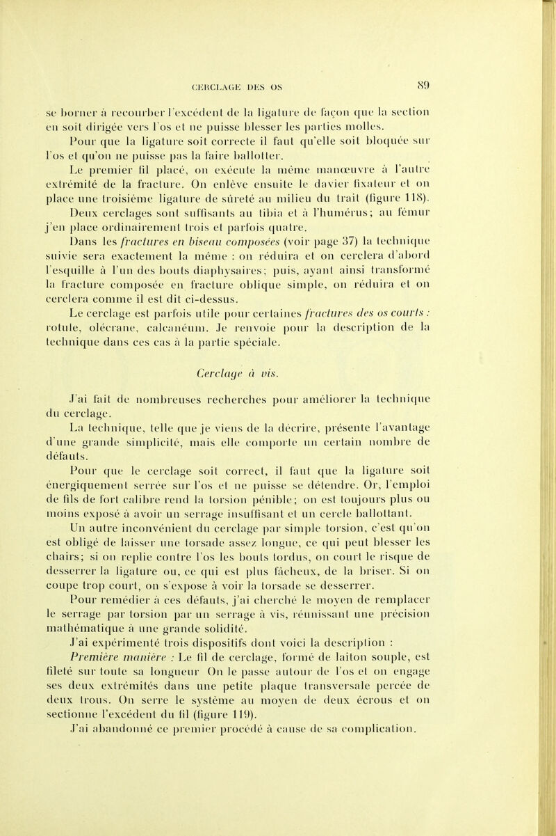 <S9 sc l)oiiK'r a i t'Coiirl)ei l excc'ck'nl de la ligaliirc tie liK^'on que la section eii soil (liiigee veis i os et ne puisse blesser les i)arlies molles. Pour que la ligature soil correcte il faut qu'elle soil l)loquee sur I'os et qu'ou ne puisse pas la faire ballotter. Le premier lil place, on execute la nieme manoeuvre a I'autre extremite de la fracture. On enleve ensuite le davier fixateur et on place une troisieme ligature de surete an milieu du trait (figure 118). Deux cerclages sont suffisants au tibia et a I'humerus; au femur j'en place ordinairement trois et parfois quatre. Dans \efi fractures en bisedii composees (voir page 37) la technique suivie sera exactement la meme : on reduira et on cerclera d'abord l esquille a I'un des bouts diaphysaires; puis, ayant ainsi transl'orme la fracture composee en fracture oblique simple, on reduira et on cerclera comme il est dit ci-dessus. Le cerclage est parfois utile pour certaines frdciiires des us courts : rotule, olecrane, calcaneum. Je renvoie pour la description de la technique dans ces cas a la partie speciale. Cerclage d vis. J'ai fait de nombreuses recherches pour ameliorer la technique du cerclage. La technique, telle que je viens de la decrire, presente I'avantage d'une grande simplicite, mais elle com[)orte un certain n<)ml)re de defauts. Pour que le cerclage soit correct, il faut que la ligature soil energiquement serree sur I'os et ne puisse se detendre. Or, I'emploi de fils de fort calibre rend la torsion penible; on est toujours plus ou moins expose a avoir un serrage insuffisant et un cercle ballottant. Un autre inconvenient du cerclage par sim])le toi sion, c'est qu'on est oblige de laisser une torsade assez longue, ce qui pent blesser les chairs; si on replie contre I'os le.s bouts toidus, on court le risque de desserrer la ligature ou, ce qui est plus facheux, de la briser. Si on coupe trop court, on s'expose a voir la torsade se desserrer. Pour remedier a ces defauts, j'ai cherche le moyen de remplacer le serrage par torsion par un serrage a vis, reunissant une precision mathematique a une grande solidite. J'ai experimente trois dispositifs dont voici la description : Premiere maniere : Le fil de cerclage, forme de laiton souple, est filete sur toute sa longueur On le passe autour de I'os et on engage ses deux extremites dans une petite plaque transversale percee de deux trous. On sei-re le systeme au moyen de deux ecrous et on sectionne I'excedent du lil (figure 119). .I'ai abandonne ce premier procede a cause de sa complication.