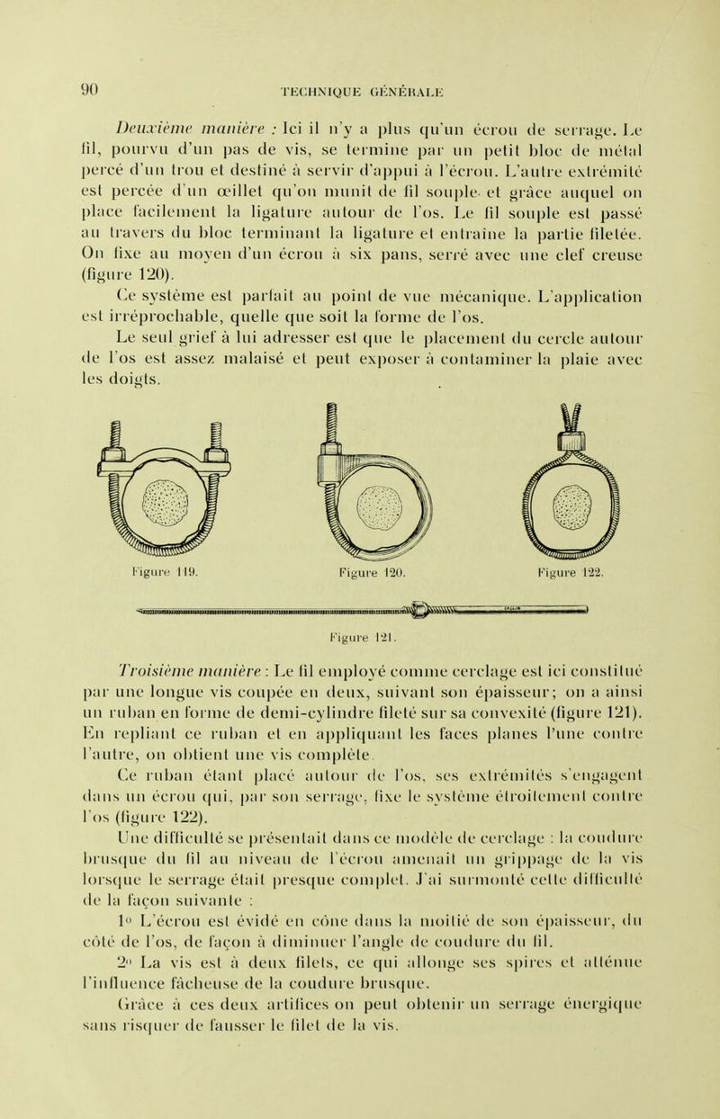 Dcinieini' maiiiere : Ici il ii'y a i)lus qiriiii ecioii de si'i iiii^e. Lc fil, poiirvii d'un pas de vis, se termine par iiii petit bloc de metal perce d'un trou et destine a servir d'appui a Feciou. L'aulie exlreniile est peicee d un oeillet qu'ou nninit de III souple et grace auquel on place facilenient la ligature autour de I'os. Le til souple est passe au travers du bloc terniinant la ligature et entraine la i)artie tiletee. On tixe au moyen d'un ecrou a six pans, serre avec une clef creuse (figme 120). Cc systeme est parlait au point de vue mecanique. L'application est in eprocbable, quelle que soit la lornie de I'os. Le seul grief a lui adresser est que le placement du cercle autour de I'gs est assez malaise et peut exposer a contaminer la plaie avec les doigts. Figure 119. Figure 120. Figure 1'2'2. Figui'e 1-21. Troisieine maniere : Le til employe comme cerclage est ici constitue [)ar une longue vis coui)ee en deux, suivant son epaisseur; on a ainsi un ruban en foi ine de demi-cylindre tilete sur sa convexile (figure 121). En repliant ce ruban et en applicpiant les faces planes I'une contie I'autre, on obtient une vis complete Ce ruban etant place autour de I'os, ses exlremiles s'engagcnt dans un ecrou ([ui, pai' son sei'ragc, fixe le systeme clroilcmenl conlre lOs (figure 122). Une difficulte se presenlait dans ce modeic de cerclage : la coudiirc l)rus(pie du 111 au niveau de I'ecrou ameiiait un grippagc de la vis lors(pie le serrage etait presque com|)let. J ai surmonte celle ditliculle de la facon suivanle : 1 L'ecrou est evide en cone dans la moitie de son epaisseur, du cote de I'os, de I'acon a diminuer Tangle de coudure du 111. 2 La vis est a deux filets, ce qui allonge ses spires el allenue rinlluence fVicbeuse de la coudure brustpie. Grace a ces deux artifices on pent obtenir un serrage energique sans ris(pier de I'ausser le (ilel de la vis.