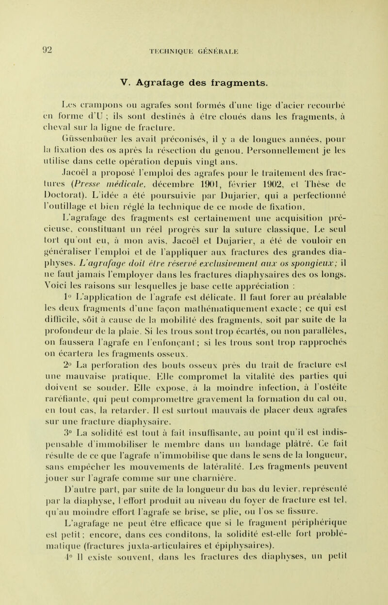 92 V. Agrafage des fragments. Los crtinipons on agnites soiit loi nics d'nne li<>e d'acicr iccoui hc eii lornie (I'LJ ; ils sonl destines a elre clones dans les fragments, a clieval siir hi ligne (ie tractnie. (n'issenl)aner les avail pieeonises, il y a de tongues annees, pour la lixalion des os apres la resection du genon. Personnellenient je les utilise dans cette operation depuis vingl ans. Jacoel a propose l eniploi des agral'es i)oui- le tiaitenient des I'rac- tures (Presse medicale, decenibre 1901, fevrier 1902, et These de Doctoral). L idee a ete jjoursuivie par Dujarier, qui a peiteclionne routillage et hien legle la technique de ce mode de lixation. L'agral'age des I'ragments est ceitainemenl une acquisition pre- cieuse, constituant un leel piogres sur la suture classique. Le seul tort quOnt eu, a mon avis, Jacoel et Dujarier, a ete de vouloir en geneialiser I'emploi et de I'appliquer au\ IVactures des grandes dia- physes. L'agrafagc doil elre reserne exclusinemeid aiix us spongieiix; il ne laut jamais I'employer dans les fractures diaphysaires des os longs. Voici les raisons sur lesquelles je base cette appreciation : 1 L'application de I'agrafe est delicate. II faut I'orer an prealable les deux fragments d'nne lacon matheniatiquenient exacte; ce qui est diflicile, soil a cause de la mohilite des fragments, soil par suite de la profondeur de la plaie. Si les trous sont li-op ecartes, ou non pai alleles, on faussera I'agrafe en l enfoncant; si les trous sont trop rapproches on ecartera les fragments osseux. 2 La |)erl()ration des bouts osseux pres du tiait de fracture est une mauvaise pratique, l^^lle conipromet la vitalite des parties qui doivent se souder. Elle expose, a la moindre infection, a I'osteite rareliante, qui pent comproniettre gravement la formation du cal ou, en tout cas. la retarder. II est surtout mauvais de |)Iacei- deux agrafes sur une fracture diaphysaiie. 3° La solidite est tout a fait insuilisante, au point qu il est indis- pensable d immobiliser le niembre dans un bandage platre. (^e fait resulte de ce que I'agrafe n'immobilise que dans le sens de la longuem-, sans empecher les mouvements de lateialite. Les fragments peuvent jouer sur I'agrafe comme sur une charniere. D'aulre part, par suite de la longueur du has du levier. represente par la diaphyse, l etfort produit au niveau du foyer de fracture est tel, (pi'au moindre effort I'agi-afe se brise, se plie, ou I'os se fissure. L'agrafage ne pent etre efficace que si le fragment i)eripherique est })etit; encore, dans ces conditons, la solidite est-elle fort proble- matique (fractures juxta-articulaires et epiphysaires). 1° 11 existe souvent, dans les haclures des diaphyses, un petit