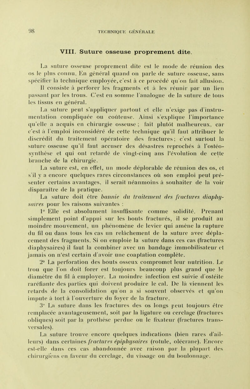 VIII. Suture osseuse proprement dite. La siiliire osseuse proprement dile est le mode de leimioii des OS le plus couiui. En general quand on parle de suture osseuse, sans specifier la technique employee,c'esl a ce procede (ju'ou fail allusion. II consiste a pert'orer les fragments et a les reunir pai- un lien passant par les trous. C'est en somme Fanalogue de la suture de tons les tissus en general. La suture pent s'appliquer partout et elle n'exige pas d'instiu- mentation eompliquee ou couteuse. Ainsi s'explique I'imporlance qu'elle a acquis en chirurgie osseuse ; fait plutot malheureux, car c'est a I'emploi inconsidere de cette technique qu'il faul attribuer le discredit du traitement operatoire des fractures; c'est surtout la suture osseuse qu'il faul accuser des desastres reproclies a I'osteo- synlhese et qui out relarde de vingt-cinq ans revolution de cette hranche de la chirurgie. La suture est, en efTet, un mode deplorable de reunion des os, et s'il y a encore quelques rares circonslances oil son eniploi pent pre- senter certains avantages, il serait neanmoins a souhaitei de la voir disparaitre de la pratique. La suture doit etre bannic du traiteiuenl des fractures (liaphij- saires pour les raisons suivantes : 1° Elle est absolument insuffisante comme soliditc. Prenant simplement point d'appui sur les bouts fractures, il se produit an moindre mouvement, un phenomene de levier qui amene la rupture du fd ou dans tons les cas un relachement de la suture avec depla- cement des fragments. Si on emploie la suture dans ces cas (fractuies diaphysaires) il faut la combiner avec un bandage imniobilisateur et jamais on n'est certain d'avoir une coaptation complete. 2° La perforation des bouts osseux compromet leur nutrition. Le Iron que Ton doit forer est toujours beaucoup plus grand que le diametre du fil a employer. La moindre infection est suivie d'osleite rarefiante des parlies qui doivenl produire le cal. De la viennent les lelards de la consolidation (ju on a si souvent observes et qu'on impute a tort a Touverture du foyer de la fraclui-e. 3 La suture dans les fiactures des os longs j'.eut toujours etie reniplacee avanlageusement, soit par la ligature on cerclage (fractures obliques) soit par la protliese ])erdue ou le fixateur (fractures traus- versales). La suture trouve encore quelques indications (bien rares d'ail- leurs) dans cei taines fractures epiplujsaires (rolule, olecrane). Encore esl-elle dans ces cas abandonnee avec raison par la plnparl des ( hirin giciis en faveur du cerclage, du vissage ou du i)oiilonnage.