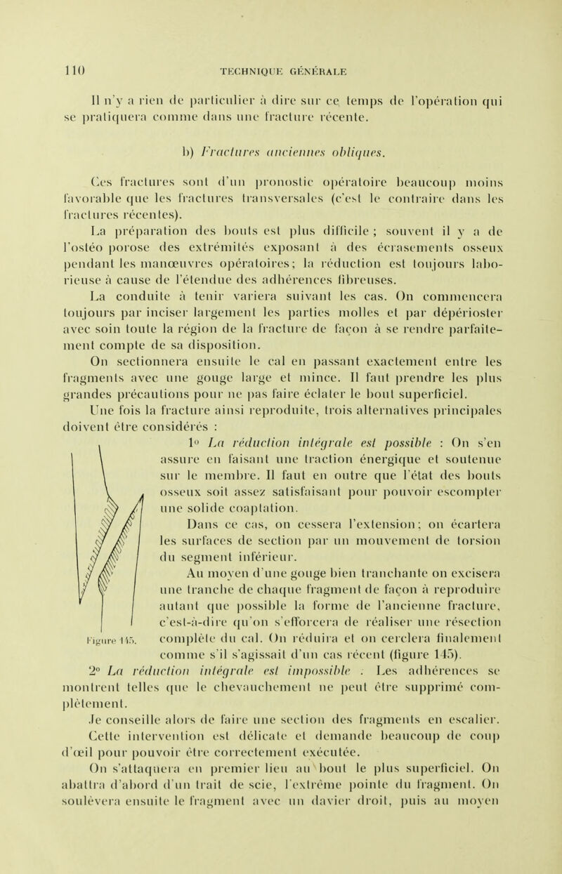 II n'y a l icii de pjirliciilier a diic siir cc teni|)s do rojx'ralion qui se praliqiiera coniine dans imc Iracliirt' rt'cenle. 1)) J'^rdclnrcs (iiicicuncs obliques. (a's tracliiies sonl d'uii jjionoslic operaloire heaucoup inoins rav()ial)le (jue les IVacturcs Iransversales (c'est le contraiie dans Ics I'lacliiros recentes). La i)reparation des l)oiils est ])lus ditficile ; soiivent il y a de Tosteo |)()rose des extreniiles exposanl a des eciasenients osseiix pendant les manoeuvres operatoires; la reduction est toujours ]al)o- rieuse a cause de I'etendue des adherences tibreuses. La conduite a tenir variera suivant les cas. On comnienceia toujours par inciser largement les parties niolles et par de])eriostei avec soin toute la region de la Iractui e de I'acon a se rendre parfailc- ment conipte de sa disposition. On sectionnera ensuile le cal en passant exactenient entre les fragments avec une gouge large et mince. 11 faut prendre les plus grandes precautions pour ne |)as faire eclater le bout superficiel. Une fois la fracture ainsi reproduite, trois alternatives princi|)ales doivent etre consideres : 1 La reduclion inlegrale est possible : On s'en assure en faisanl une traction energi([ue et soufenue sur le membre. II faut en outre que l elat des bouts osseux soit assez satisfaisant pour ])ouvoir escompter une solide coaptation. Dans ce cas, on cessera I'extension; on ecartera les surfaces de section par un mouvement de torsion du segment inlerieur. Au moyen d une gouge bien ti ancbante on excisera une tranclie de chaque fragment de facon a reproduiie autant que possible la forme de I'ancienne fracluie, c'est-a-diie qu'on s'efforcera de realisei une resection complete du cal. On reduira et on cerclera linalemeni comme s'il s'agissail d'un cas recent (ligure 11.)). 2 La reduction inlegrale est impossible . Les adlierences se montrent telles (|uc le clievaucliemeni ne j)eul etre supprime com- pletement. Je conseille alois de I'aire une section des fiagmenls en escalier. iWliv intervention est delicate el demande beaucoup de coup d'd'il pour pouvoir etre correctement executee. On s'attacpiera en piemier lieu au bout le plus superficiel. On abattra d'abord d un trait de scie, l extreme j)oinle du fragment. On soulevera ensuite le IVagment avec un davier droit, ])uis an moyen
