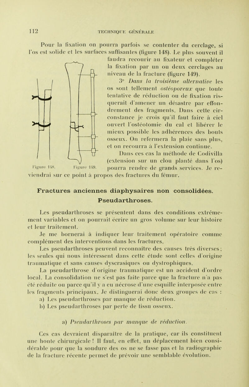 Pour la fixation on pourra parfois se contenter dii cerclage, si I'os est solide et les surlaces suffisantes (tigure 148). I.e plus souveut il faudra recourir au fixateui' et coni])leter la fixation ])ar uu ou deux cerclages au niveau de la fracture (figure 149). U\ 3° Dans Id trui.sieiue. allcvnaiivc les 1 OS sont telleiuenl osleoporcii.r que loule tentative de leduction ou de iixatioii ris- (juerait d'ainener un desastre par efion- dremenl des iVagmenls. Dans cette cir- constance je crois qu'il faut I'aiie a ciel ouvert rosteolomie du cal et liherer le niieux possible les adlierences des bonis osseux. On relerniera la plaie sans plus, et on recoui ra a Textension continue. Dans ces cas la nietbode de C.odivilla (extension sur un clou plante dans I'os) I igute I'is. Ki.mno iw. pouri a rendre de grands sei'vices. ,le ie- viendrai sur ce point a pro])os des fractures du femur. / Fractures anciennes diaphysaires non consolidees. Pseudarthroses. Les pseudarthroses se presentent dans des conditions extrenie- ment variables el on pourrait ecrire un gros volume sur leur liistoire et leur traitement, •le me bornerai a indiquer leur traitement opeiatoiie comme complement des interventions dans les fractures. Les j)seudarthroses peuvent reconnaitre des canses tres diverses; les seules qui nous interessent dans cette etude sont celles d oi igine ti'numatique et sans causes dyscrasi(|ues ou dyslrophiques. La pseudartbrose dOrigine traumatique est un accident d'ordre local. La consolidation ne s'est pas faite ])arce (jue la fractuie na |)as etc reduite ou parce qu'il y a en necrose d'une esquille inlerposee enlre les fragments principaux. .le dislinguerai done deux groupes de cas : a) Les pseudarthroses par manque de reduction. b) Les pseiularlhroses par perte de tissn osseux. a) Pscnddi'lhroscs jxir niaiujiic de reduction. Ces cas devraient disparaitie de la pratique, car ils constituent une honte cbirurgicale ! II faut, en etfet, un deplacement bien consi- deiable |)()ur (|ue la souduie des os ne se fasse pas el la radiographic de la baclure recente permel de prevoir une semblable evolution.