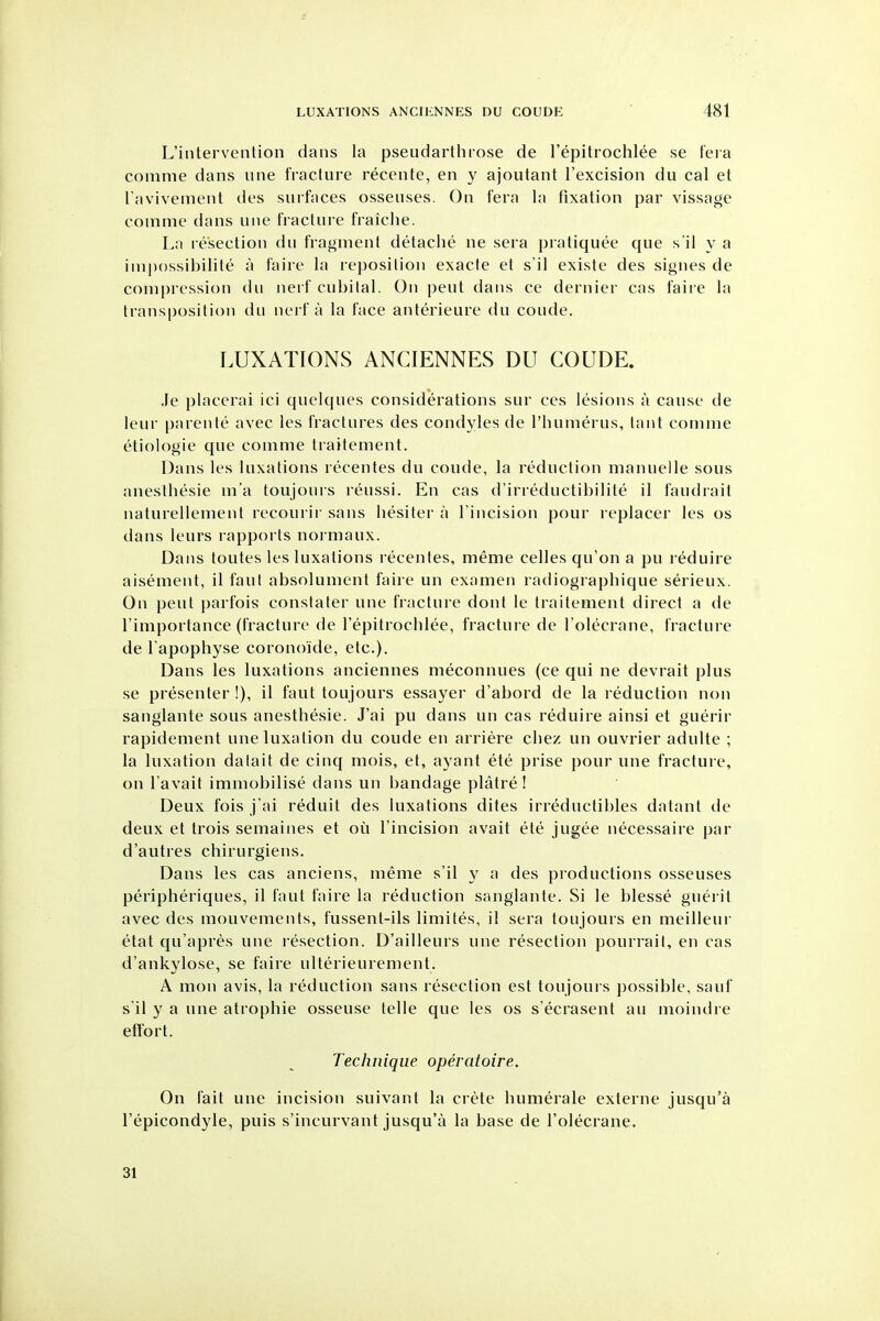 L'intervenlion dans la pseudarthiose de I'epitrochlee se fera comme dans une fiaclure recente, en y ajoutant I'excision du cal et ravivement des surfaces osseuses. On fera la fixation par vissage comme dans une fracUii'e fraiche. La resection du fragment detache ne sera pratiquee que s'il y a imp()ssil)ilite a faire la reposition exacte et s'il existe des signes de compression du nerf cubital. On pent dans ce dernier cas faii e la transposition du nerf a la face anterieure du coude. LUXATIONS ANCIENNES DU COUDE. .le placerai ici qiielques considerations sur ces lesions a cause de leur parente avec les fractures des condyles de I'liumerus, tant comme etiologie que comme traitement. Dans les luxations recentes du coude, la reduction manuelle sous anesthesie m'a toujours reussi. En cas d'irreductibilite il faudrail naturellement recourir sans hesiter a Tincision pour replacer les os dans leurs rapports normaux. Dans toutes les luxations recentes, meme celles qu'on a pu reduire aisement, il faut absolument faire un examen radiographique serieux. On pent parfois constaler une fracture dont le traitement direct a de Timportance (fracture de I'epitrocblee, fractui e de Tolecrane, fracture de Fapophyse coronoide, etc.). Dans les luxations anciennes meconnues (ce qui ne devrait plus se presenter !), il faut toujours essayer d'abord de la reduction non sanglante sous anesthesie. J'ai pu dans un cas reduire ainsi et guerir rapidement une luxation du coude en arriere chez un ouvrier adulte ; la luxation datait de cinq mois, el, ayant ete prise pour une fracture, on I'avait immobilise dans un bandage platre ! Deux fois j'ai reduit des luxations dites irreductibles datant de deux et trois semaines et ou I'incision avait ete jugee necessaire par d'autres chirurgiens. Dans les cas anciens, meme s'il y a des productions osseuses peripheriques, il faut faire la reduction sanglante. Si le blesse guei-it avec des mouvements, fussent-ils limites, il sera toujours en meilleur etat qu'apres une resection. D'ailleurs une resection pourrail, en cas d'ankylose, se faire ulterieurement. A mon avis, la reduction sans resection est toujours possible, sauf s'il y a une atrophic osseuse telle que les os s'ecrasent au moindie eft'ort. Technique operatoire. On fait une incision suivant la crete humerale externe jusqu'a I'epicondyle, puis s'incurvant jusqu'a la base de I'olecrane. 31