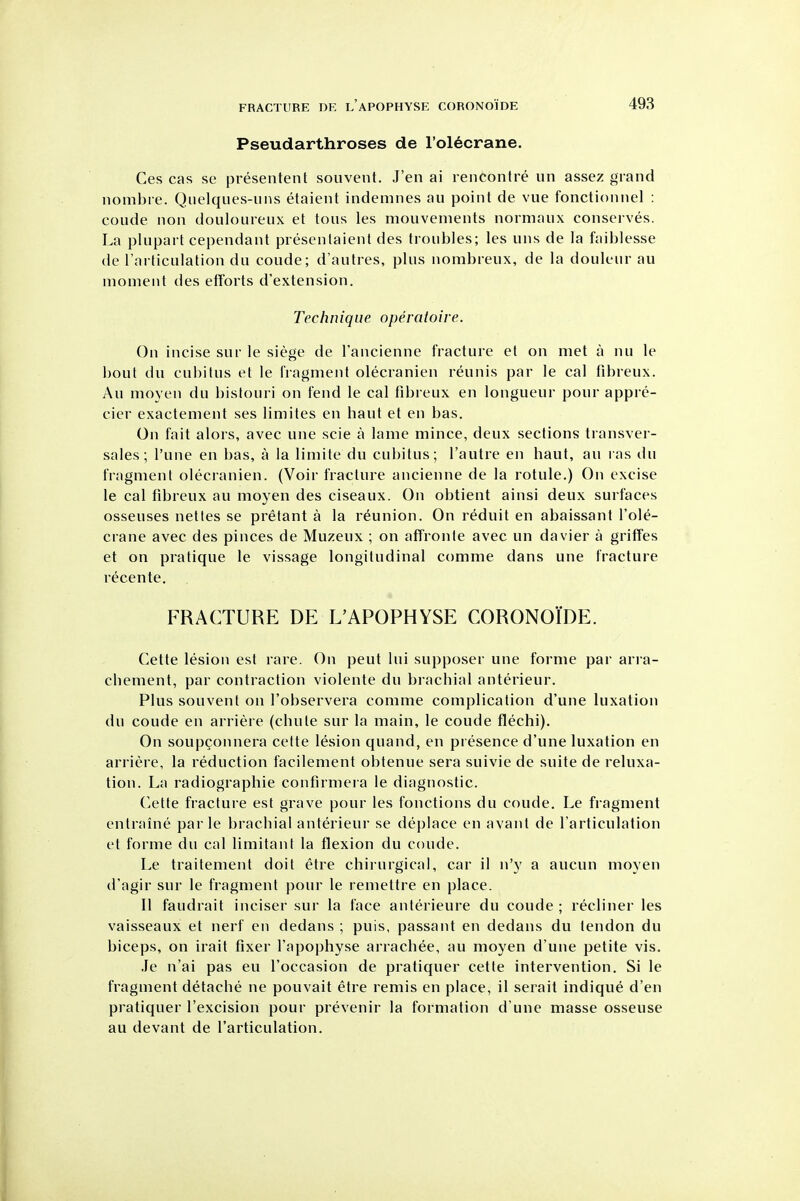 Pseudarthroses de I'ol^crane. Ces cas se presentent souvent. J'en ai rencontre un assez grand nombre. Quelques-uns etaient indemnes au point de vue fonctionnel : coude non douloureux et tons les mouvements normaux conserves. La plupart cependant presenlaient des troubles; les uns de la faiblesse de I'articulation du coude; d'autres, plus nombreux, de la douleur au moment des etTorts d'extension. Technique operatoire. On incise sur le siege de I'ancienne fracture et on met a nu le bout du cubitus et le fragment olecranien reunis par le cal fibreux. Au moyen du bistouri on fend le cal fibreux en longueur pour appre- cier exactement ses limites en haut et en bas. On fait alors, avec une scie a lame mince, deux sections transver- sales; I'une en bas, a la limite du cubitus; I'autre en baut, au ras du fragment olecranien. (Voir fracture ancienne de la rotule.) On excise le cal fibreux au moyen des ciseaux. On obtient ainsi deux surfaces osseuses nettes se pretant a la reunion. On reduit en abaissant I'ole- crane avec des pinces de Muzeux ; on affronte avec un davier a griffes et on pratique le vissage longitudinal comme dans une fracture recente. FRACTURE DE L'APOPHYSE CORONOIDE. Cette lesion est rare. On pent lui supposer une forme par arra- cbement, par contraction violente du bracbial anterieur. Plus souvent on I'observera comme complication d'une luxation du coude en arriere (cbute sur la main, le coude flechi). On soupconnera cette lesion quand, en presence d'une luxation en arriere, la reduction facilement obtenue sera suivie de suite de reluxa- tion. La radiographic confirmera le diagnostic. C.ette fracture est grave pour les fonctions du coude. Le fragment entraine parte bracbial anterieur se deplace en avant de I'articulation et forme du cal limitant la flexion du coude. Le traitement doit etre chirurgical, car il n'}' a aucun moyen d'agir sur le fragment pour le remettre en place. II faudrait inciser sur la face anterieure du coude ; recliner les vaisseaux et nerf en dedans ; puis, passant en dedans du tendon du biceps, on irait fixer I'apophyse arrachee, au moyen d'une petite vis. Je n'ai pas eu I'occasion de pratiquer cette intervention. Si le fragment detache ne pouvait etre remis en place, il serait indique d'en pratiquer I'excision pour prevenir la formation d'une masse osseuse au devant de I'articulation,