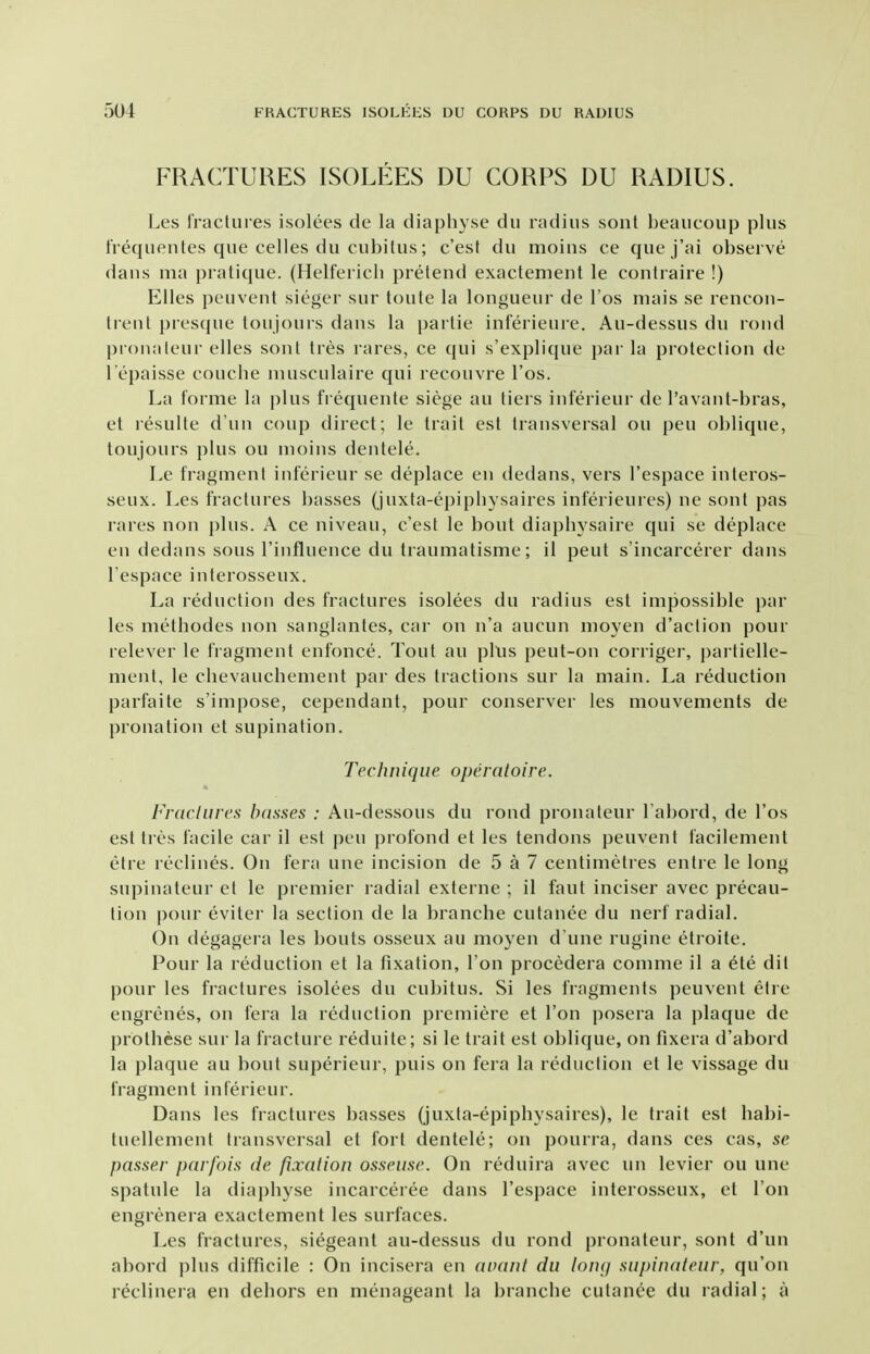 FRACTURES ISOLEES DU CORPS DU RADIUS. Les Iractures isolees de la diaphyse du radius sont beaucoiip plus frequentes que celles du cubitus; c'est du moius ce que j'ai observe dans ma pratique. (Helferich pretend exactement le contraire !) Elles peuvent sieger sur toute la longueur de I'os niais se rencon- trent jiresque toujours dans la partie inferieure. Au-dessus du rond pronaleur elles sont tres rares, ce qui s'explique par la protection de 1 epaisse couche nuisculaire qui recouvre I'os. La forme la plus frequente siege au tiei s inferieur de I'avant-bras, et resulte dun coup direct; le trait est transversal on pen oblique, toujours plus ou moins dentele. Le fragment inferieur se deplace en dedans, vers I'espace interos- seux. Les fractures basses (juxta-epipbysaires inferieures) ne sont pas rares non plus. A ce niveau, c'est le bout diapliysaire qui se deplace en dedans sous rinfluence du traumatisme; il peut s'incarcerer dans I'espace interosseux. La reduction des fractures isolees du radius est impossible par les metbodes non sanglantes, car on n'a aucun nioyen d'action pour relever le fragment enfonce. Tout au plus peut-on corriger, partielle- ment, le cbevaucbenient par des tractions sur la main. La reduction parfaite s'impose, cependant, pour conserver les mouvements de pronation et supination. Technique operaloire. Frdclurcs basses : Au-dessous du rond pronateur I'abord, de I'os est tres facile car il est pen profond et les tendons peuvent facilement etre reclines. On fera une incision de 5 a 7 centimetres entre le long supinateur et le premier radial externe ; il faut inciser avec precau- tion pour eviter la section de la branche cutanee du nerf radial. On degagera les bouts osseux au moyen d'une rugine etroite. Pour la reduction et la fixation. Ton procedera comme il a ete dit pour les fractures isolees du cubitus. Si les fragments peuvent etre engrenes, on fera la reduction premiere et Ton posera la plaque de prothese sur la fracture reduite; si le trait est oblique, on fixera d'abord la plaque au bout superieur, puis on fera la reduction et le vissage du fragment inferieur. Dans les fractures basses (juxta-epipbysaires), le trait est habi- tuellement transversal et fort dentele; on pourra, dans ces cas, se passer parfois de fixation osseuse. On reduira avec un levier ou une spatule la diapbyse incarceree dans I'espace interosseux, et Ton engrenera exactement les surfaces. Les fractures, siegeant au-dessus du rond pronateur, sont d'un abord plus difficile : On incisera en avant du loiuj supinateur, qu'on r^clinera en dehors en menageanl la branche cutanee du radial; a