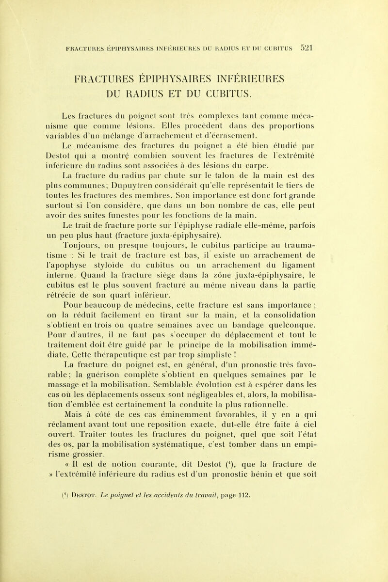 FRACTURES EPIPHYSAIRES INFERIEURES DU RADIUS ET DU CUBITUS. Les fractures du poignet soiit tres complexes tant comme meca- nisme que comme lesions. Elles procedent dans des proportions variables d'un melange d'arrachement et d'ecrasement. Le mecanisme des fractures du poignet a ete bien etudie par Destot qui a montre combien souvent les fractures de I'extremite inferieure du radius sont associees a des lesions du carpe. La fracture du radius par cbute sur le talon de la main est des plus communes; Dupuytren considerait qu'elle representait le tiers de toutes les fractures des membres. Son importance est done fort grande surtout si Ton considere, que dans un bon nombre de cas, elle peut avoir des suites funestes pour les fonctions de la main. Le trait de fracture porte sur I'epipliyse radiale elle-meme, parfois un pen plus haut (fracture juxta-epipbysaire). Toujours, ou presque toujours, le cubitus participe an trauma- tisme : Si le trait de fracture est bas, il existe un arracbement de I'apopbyse styloide du cubitus ou un arracbement du ligament interne. Quand la fracture siege dans la zone juxta-epipbysaire, le cubitus est le plus souvent fracture an meme niveau dans la partie, retrecie de son quart inferieur. Pourbeaucoup de medecins, cette fracture est sans importance ; on la reduit facilement en tirant sur la main, et la consolidation s'obtient en trois ou quatre semaines avec un bandage quelconque. Pour d'autres, il ne faut pas s'occuper du deplacement et tout le traitement doit etre guide par le principe de la mobilisation imme- diate. Cette tberapeutique est par trop simpliste ! La fracture du poignet est, en general, d'un pronostic tres favo- rable; la guerison complete s obtient en quelques semaines par le massage et la mobilisation. Semblable evolution est a esperer dans les cas oil les deplacements osseux sont negligeables et, alors, la mobilisa- tion d'emblee est certainement la conduite la plus rationnelle. Mais a cote de ces cas eminemment favorables, il y en a qui reclament avant tout une reposition exacte, dut-elle etre faite a ciel ouvert. Trailer toutes les fractures du poignet, quel que soil I'etat des OS, par la mobilisation systematique, c'est tomber dans un empi- risme grossier. « II est de notion courante, dit Destot que la fracture de » I'extremite inferieure du radius est d'un pronostic benin et que soit (*J Destot. Le poignet et les accidents du travail, page 112.
