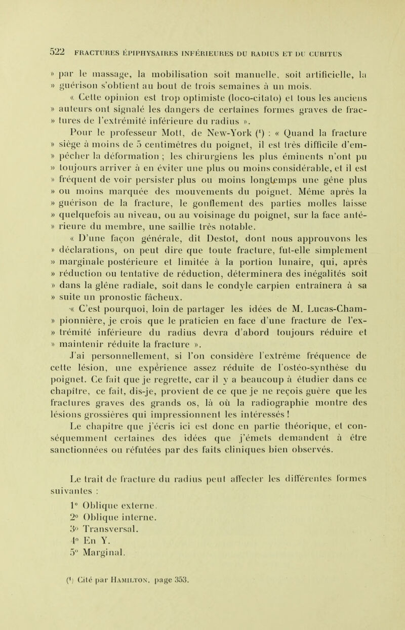 « par le massage, la mobilisation soil maniielle, soil aitificielle, la » guerisoii s'obtient au bout de frois semaines a un mois. ft Cette opinion est tio}) optimiste (loco-citalo) el lous les anciens )) auteurs out signale les dangers de certaines formes graves de Irac- » lures de rexlremile inferieure du radius ». Pour le professeur Moll, de New-York (*) ; « Quand la fracture y> siege a nioins de 5 centimetres du poignet, il est Ires difficile d'em- y> pecber la deforiualion ; les cbirurgiens les ])]us eminents n'onl pu » toujours ariiver a en eviter une plus on moins considerable, el il est » frequent de voir persister plus on moins longljemps une gene plus » ou moins marquee des mouvements du poignet. Meme apres la » guerison de la fracture, le gonflement des parties molles laisse » quelquefois au niveau, ou au voisinage du poignet, sur la face ante- )) rieure du membre, une saillie Ires notable. « D'une facon generale, dit Destot, don I nous approuvons les » declarations, on peut dire que toute fracture, ful-elle simplenient » marginale posterieure el limitee a la portion lunaire, qui, apres » reduction ou tentative de reduction, determinera des inegalites soil » dans la glene radiale, soil dans le condyle carpien entrainera a sa » suite un pronostic facheux. cc G'est pourquoi, loin de partager les idees de M. Lucas-Cham- » pionniere, je crois que le praticien en face d'une fracture de I'ex- » tremitc inferieure du radius devra d'abord toujours reduire et ^1 maintenir reduile la fracture J'ai personnellement, si Ton considere Textreme frequence de cette lesion, une experience assez reduile de Tosteo-syntbese du poignet. Ce fait que je regrelle, car il y a beaucoup a eludier dans ce chapitre, ce fait, dis-je, provient de ce que je ne regois guere que les fractures graves des grands os, la ou la radiographic montre des lesions grossieres qui impressionnent les interesses ! Le chapitre que j'ecris ici est done en parlie theori((ue, el con- sequemment certaines des idees que j'eniets demandent a etre sanctionnees ou refutees par des fails cliniques bien observes. Le trait de I'raclure du radius pen! alTecler les dillerenles formes suivanles : 1 Oblique externe. 2° Oblique interne. 3 Transversal. 1 En Y. 5 Marginal. (') Cilc par Hajumox, page 353.